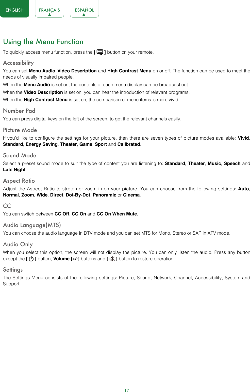 17ENGLISH FRANÇAIS ESPAÑOLUsing the Menu FunctionTo quickly access menu function, press the [   ] button on your remote.Accessibility You can set Menu Audio, Video Description and High Contrast Menu on or off. The function can be used to meet the needs of visually impaired people.When the Menu Audio is set on, the contents of each menu display can be broadcast out.When the Video Description is set on, you can hear the introduction of relevant programs.When the High Contrast Menu is set on, the comparison of menu items is more vivid.Number PadYou can press digital keys on the left of the screen, to get the relevant channels easily.Picture ModeIf you’d like to configure the settings for your picture, then there are seven types of picture modes available: Vivid, Standard, Energy Saving, Theater, Game, Sport and Calibrated. Sound ModeSelect a preset sound mode to suit the type of content you are listening to: Standard, Theater, Music, Speech and Late Night.Aspect RatioAdjust the Aspect Ratio to stretch or zoom in on your picture. You can choose from the following settings: Auto, Normal, Zoom, Wide, Direct, Dot-By-Dot, Panoramic or Cinema.CC You can switch between CC Off, CC On and CC On When Mute.Audio Language(MTS)You can choose the audio language in DTV mode and you can set MTS for Mono, Stereo or SAP in ATV mode.Audio OnlyWhen you select this option, the screen will not display the picture. You can only listen the audio. Press any button except the [   ] button, Volume [+/-] buttons and [   ] button to restore operation.SettingsThe Settings Menu consists of the following settings: Picture, Sound, Network, Channel, Accessibility, System and Support.