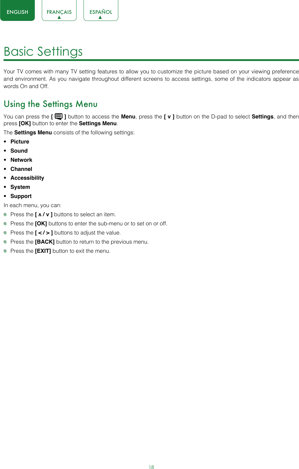 18ENGLISH FRANÇAIS ESPAÑOLBasic Settings Your TV comes with many TV setting features to allow you to customize the picture based on your viewing preference and environment. As you navigate throughout different screens to access settings, some of the indicators appear as words On and Off. Using the Settings MenuYou can press the [   ] button to access the Menu, press the [ v ] button on the D-pad to select Settings, and then press [OK] button to enter the Settings Menu.The Settings Menu consists of the following settings: • Picture• Sound• Network• Channel• Accessibility• System• SupportIn each menu, you can:  Press the [ v / v ] buttons to select an item.   Press the [OK] buttons to enter the sub-menu or to set on or off.   Press the [ &lt; / &gt; ] buttons to adjust the value.  Press the [BACK] button to return to the previous menu.  Press the [EXIT] button to exit the menu.