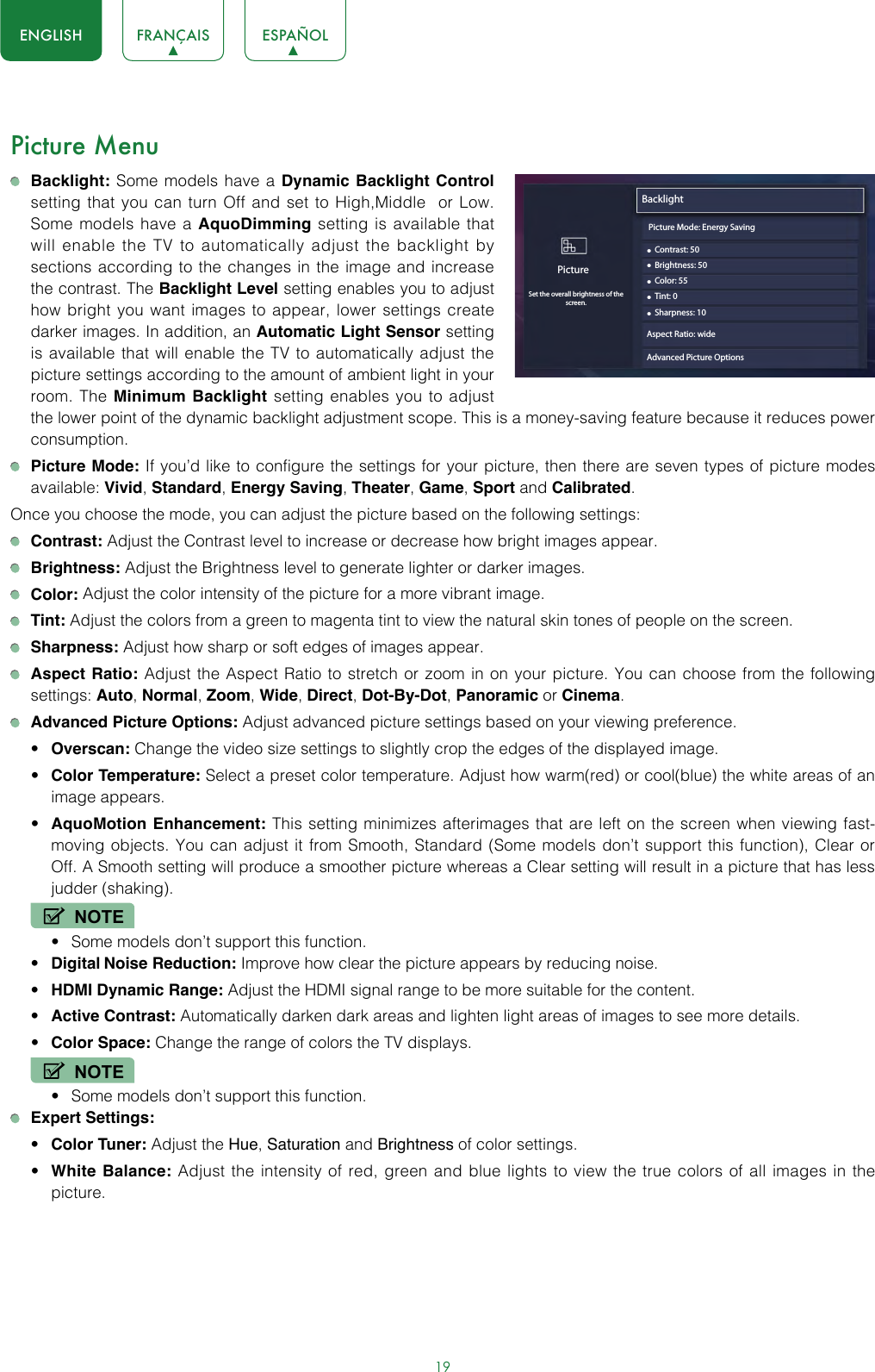 19ENGLISH FRANÇAIS ESPAÑOLPicture Menu Backlight: Some models have a Dynamic Backlight Control setting that you can turn Off and set to High,Middle  or Low. Some models have a AquoDimming setting is available that will enable the TV to automatically adjust the backlight by sections according to the changes in the image and increase the contrast. The Backlight Level setting enables you to adjust how bright you want images to appear, lower settings create darker images. In addition, an Automatic Light Sensor setting is available that will enable the TV to automatically adjust the picture settings according to the amount of ambient light in your room. The Minimum Backlight setting enables you to adjust the lower point of the dynamic backlight adjustment scope. This is a money-saving feature because it reduces power consumption. Picture Mode: If you’d like to configure the settings for your picture, then there are seven types of picture modes available: Vivid, Standard, Energy Saving, Theater, Game, Sport and Calibrated.Once you choose the mode, you can adjust the picture based on the following settings: Contrast: Adjust the Contrast level to increase or decrease how bright images appear. Brightness: Adjust the Brightness level to generate lighter or darker images. Color: Adjust the color intensity of the picture for a more vibrant image. Tint: Adjust the colors from a green to magenta tint to view the natural skin tones of people on the screen. Sharpness: Adjust how sharp or soft edges of images appear. Aspect Ratio: Adjust the Aspect Ratio to stretch or zoom in on your picture. You can choose from the following settings: Auto, Normal, Zoom, Wide, Direct, Dot-By-Dot, Panoramic or Cinema.  Advanced Picture Options: Adjust advanced picture settings based on your viewing preference.• Overscan: Change the video size settings to slightly crop the edges of the displayed image.• Color Temperature: Select a preset color temperature. Adjust how warm(red) or cool(blue) the white areas of an image appears.• AquoMotion Enhancement: This setting minimizes afterimages that are left on the screen when viewing fast-moving objects. You can adjust it from Smooth, Standard (Some models don’t support this function), Clear or Off. A Smooth setting will produce a smoother picture whereas a Clear setting will result in a picture that has less judder (shaking). NOTE• Some models don’t support this function.• Digital Noise Reduction: Improve how clear the picture appears by reducing noise.• HDMI Dynamic Range: Adjust the HDMI signal range to be more suitable for the content.• Active Contrast: Automatically darken dark areas and lighten light areas of images to see more details.• Color Space: Change the range of colors the TV displays.NOTE• Some models don’t support this function. Expert Settings: • Color Tuner: Adjust the Hue, Saturation and Brightness of color settings.• White Balance: Adjust the intensity of red, green and blue lights to view the true colors of all images in the picture.Backlight• Contrast: 50PictureSet the overall brightness of thescreen.• Brightness: 50• Color: 55• Tint: 0• Sharpness: 10Aspect Ratio: wideAdvanced Picture Options Picture Mode: Energy Saving