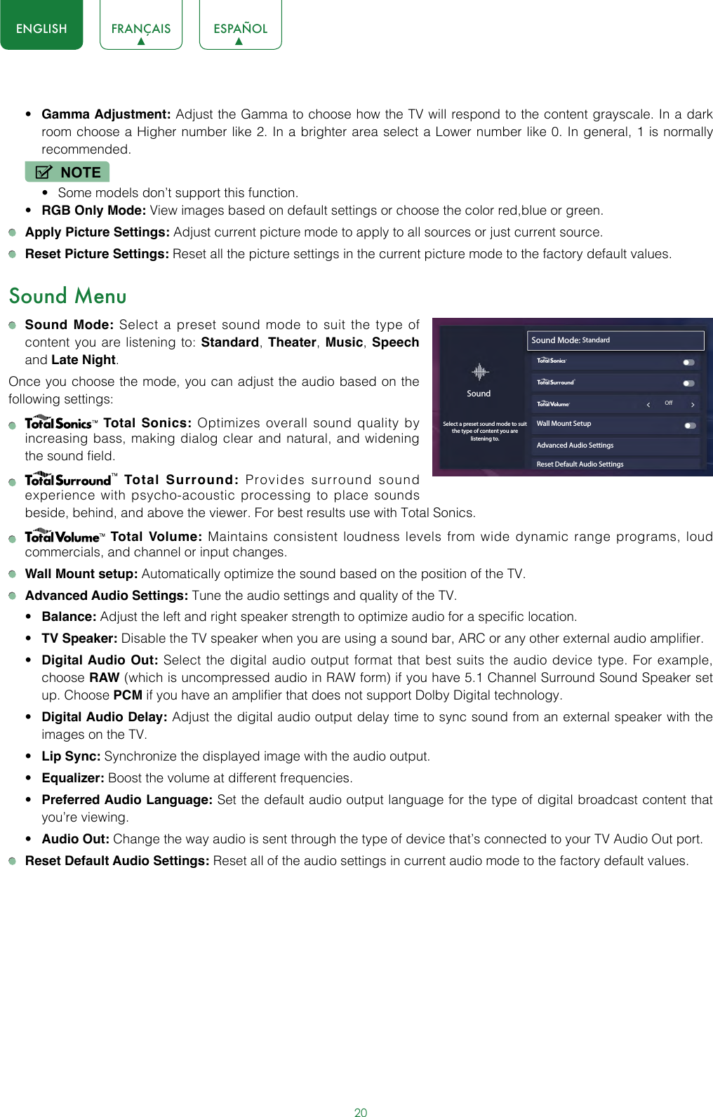 20ENGLISH FRANÇAIS ESPAÑOL• Gamma Adjustment: Adjust the Gamma to choose how the TV will respond to the content grayscale. In a dark room choose a Higher number like 2. In a brighter area select a Lower number like 0. In general, 1 is normally recommended.NOTE• Some models don’t support this function.• RGB Only Mode: View images based on default settings or choose the color red,blue or green. Apply Picture Settings: Adjust current picture mode to apply to all sources or just current source. Reset Picture Settings: Reset all the picture settings in the current picture mode to the factory default values.Sound Menu Sound Mode: Select a preset sound mode to suit the type of content you are listening to: Standard, Theater, Music, Speech and Late Night.Once you choose the mode, you can adjust the audio based on the following settings:   Total Sonics: Optimizes overall sound quality by increasing bass, making dialog clear and natural, and widening the sound field.     Total Surround: Provides surround sound experience with psycho-acoustic processing to place sounds beside, behind, and above the viewer. For best results use with Total Sonics.    Total Volume: Maintains consistent loudness levels from wide dynamic range programs, loud commercials, and channel or input changes.  Wall Mount setup: Automatically optimize the sound based on the position of the TV. Advanced Audio Settings: Tune the audio settings and quality of the TV.• Balance: Adjust the left and right speaker strength to optimize audio for a specific location.• TV Speaker: Disable the TV speaker when you are using a sound bar, ARC or any other external audio amplifier.• Digital Audio Out: Select the digital audio output format that best suits the audio device type. For example, choose RAW (which is uncompressed audio in RAW form) if you have 5.1 Channel Surround Sound Speaker set up. Choose PCM if you have an amplifier that does not support Dolby Digital technology.• Digital Audio Delay: Adjust the digital audio output delay time to sync sound from an external speaker with the images on the TV.• Lip Sync: Synchronize the displayed image with the audio output.• Equalizer: Boost the volume at different frequencies.• Preferred Audio Language: Set the default audio output language for the type of digital broadcast content that you’re viewing.• Audio Out: Change the way audio is sent through the type of device that’s connected to your TV Audio Out port.  Reset Default Audio Settings: Reset all of the audio settings in current audio mode to the factory default values.Sound Mode: StandardWall Mount SetupAdvanced Audio SettingsReset Default Audio SettingsSoundSelect a preset sound mode to suitthe type of content you are listening to.wyx                                                             O