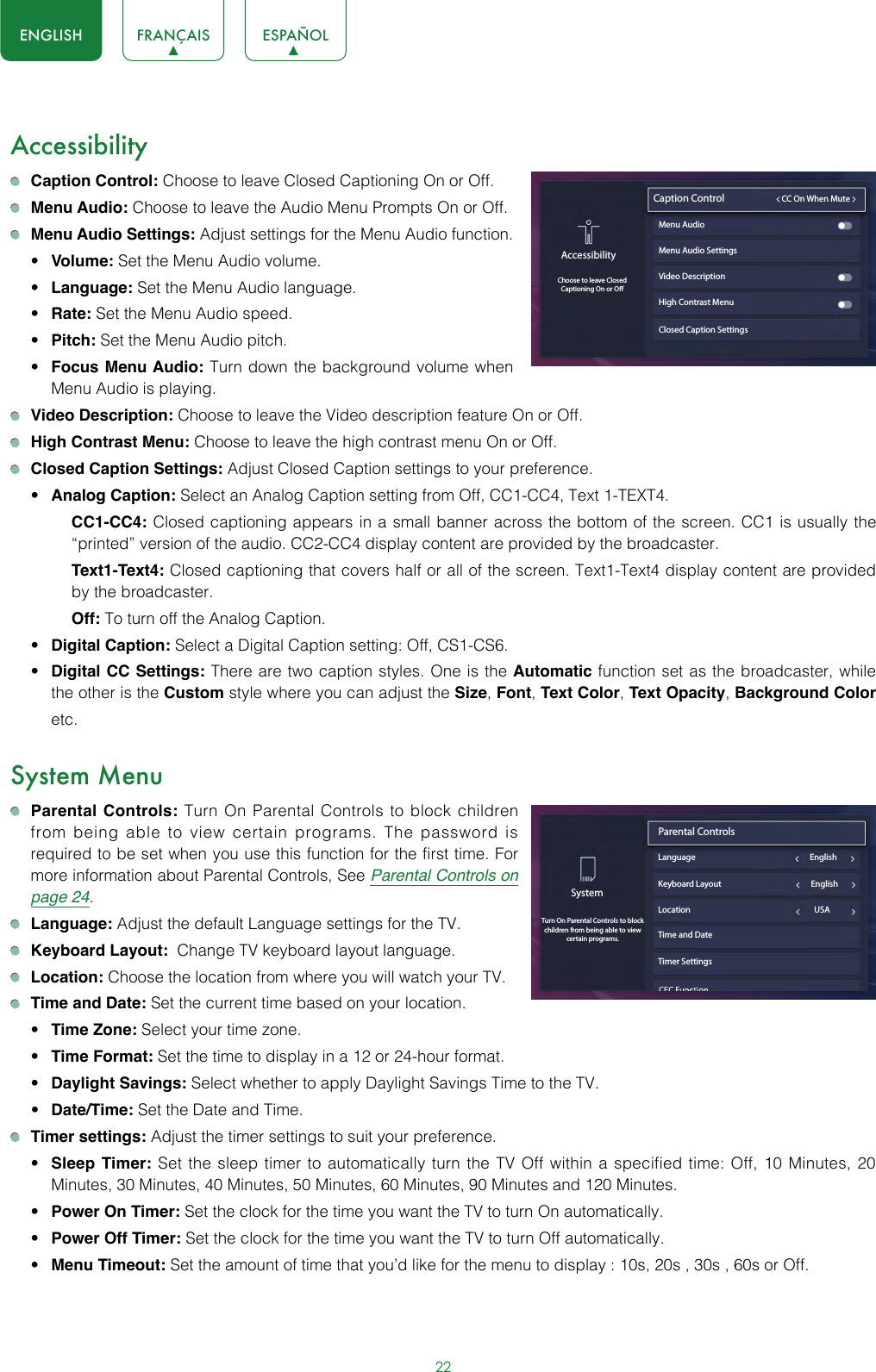 22ENGLISH FRANÇAIS ESPAÑOLAccessibility Caption Control: Choose to leave Closed Captioning On or Off. Menu Audio: Choose to leave the Audio Menu Prompts On or Off. Menu Audio Settings: Adjust settings for the Menu Audio function. • Volume: Set the Menu Audio volume.• Language: Set the Menu Audio language.• Rate: Set the Menu Audio speed.• Pitch: Set the Menu Audio pitch.• Focus Menu Audio: Turn down the background volume when Menu Audio is playing. Video Description: Choose to leave the Video description feature On or Off. High Contrast Menu: Choose to leave the high contrast menu On or Off. Closed Caption Settings: Adjust Closed Caption settings to your preference.• Analog Caption: Select an Analog Caption setting from Off, CC1-CC4, Text 1-TEXT4.CC1-CC4: Closed captioning appears in a small banner across the bottom of the screen. CC1 is usually the “printed” version of the audio. CC2-CC4 display content are provided by the broadcaster.Text1-Text4: Closed captioning that covers half or all of the screen. Text1-Text4 display content are provided by the broadcaster.Off: To turn off the Analog Caption.• Digital Caption: Select a Digital Caption setting: Off, CS1-CS6.• Digital CC Settings: There are two caption styles. One is the Automatic function set as the broadcaster, while the other is the Custom style where you can adjust the Size, Font, Text Color, Text Opacity, Background Color etc.System Menu Parental Controls: Turn On Parental Controls to block children from being able to view certain programs. The password is required to be set when you use this function for the first time. For more information about Parental Controls, See Parental Controls on page 24. Language: Adjust the default Language settings for the TV. Keyboard Layout:  Change TV keyboard layout language. Location: Choose the location from where you will watch your TV.  Time and Date: Set the current time based on your location.• Time Zone: Select your time zone.• Time Format: Set the time to display in a 12 or 24-hour format.• Daylight Savings: Select whether to apply Daylight Savings Time to the TV.• Date/Time: Set the Date and Time. Timer settings: Adjust the timer settings to suit your preference.• Sleep Timer: Set the sleep timer to automatically turn the TV Off within a specified time: Off, 10 Minutes, 20 Minutes, 30 Minutes, 40 Minutes, 50 Minutes, 60 Minutes, 90 Minutes and 120 Minutes.• Power On Timer: Set the clock for the time you want the TV to turn On automatically.• Power Off Timer: Set the clock for the time you want the TV to turn Off automatically.• Menu Timeout: Set the amount of time that you’d like for the menu to display : 10s, 20s , 30s , 60s or Off.Closed Caption SettingsAccessibilityChoose to leave ClosedCaptioning On or OCaption Control                         CC On When MuteMenu Audio Menu Audio SettingsVideo DescriptionHigh Contrast MenuSystemTurn On Parental Controls to block children from being able to view certain programs.Parental Controls                               Language                                                            EnglishLocation                                                                 USATime and DateTimer SettingsKeyboard Layout                                               English