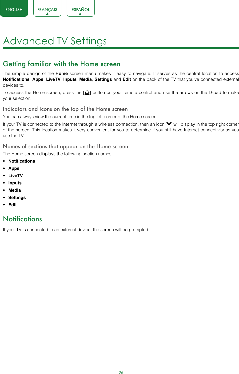 26ENGLISH FRANÇAIS ESPAÑOLAdvanced TV Settings Getting familiar with the Home screenThe simple design of the Home screen menu makes it easy to navigate. It serves as the central location to access Notifications, Apps, LiveTV, Inputs, Media, Settings and Edit on the back of the TV that you’ve connected external devices to.To access the Home screen, press the [] button on your remote control and use the arrows on the D-pad to make your selection.Indicators and Icons on the top of the Home screenYou can always view the current time in the top left corner of the Home screen.If your TV is connected to the Internet through a wireless connection, then an icon   will display in the top right corner of the screen. This location makes it very convenient for you to determine if you still have Internet connectivity as you use the TV. Names of sections that appear on the Home screenThe Home screen displays the following section names:• Notifications• Apps• LiveTV• Inputs• Media• Settings• EditNotificationsIf your TV is connected to an external device, the screen will be prompted.