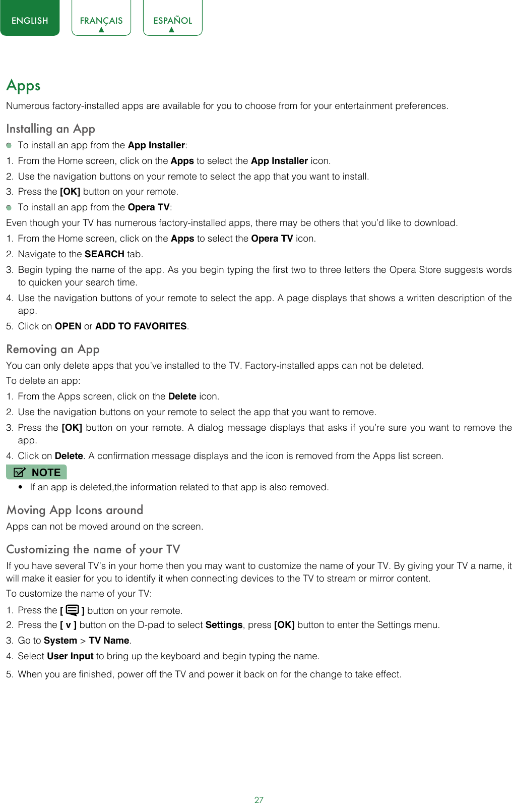 27ENGLISH FRANÇAIS ESPAÑOLAppsNumerous factory-installed apps are available for you to choose from for your entertainment preferences.Installing an App  To install an app from the App Installer:1.  From the Home screen, click on the Apps to select the App Installer icon.2.  Use the navigation buttons on your remote to select the app that you want to install.3.  Press the [OK] button on your remote.  To install an app from the Opera TV:Even though your TV has numerous factory-installed apps, there may be others that you’d like to download.1.  From the Home screen, click on the Apps to select the Opera TV icon.2.  Navigate to the SEARCH tab.3.  Begin typing the name of the app. As you begin typing the first two to three letters the Opera Store suggests words to quicken your search time.4.  Use the navigation buttons of your remote to select the app. A page displays that shows a written description of the app.5.  Click on OPEN or ADD TO FAVORITES.Removing an AppYou can only delete apps that you’ve installed to the TV. Factory-installed apps can not be deleted.To delete an app:1.  From the Apps screen, click on the Delete icon.2.  Use the navigation buttons on your remote to select the app that you want to remove. 3.  Press the [OK] button on your remote. A dialog message displays that asks if you’re sure you want to remove the app.4.  Click on Delete. A confirmation message displays and the icon is removed from the Apps list screen.NOTE• If an app is deleted,the information related to that app is also removed.Moving App Icons aroundApps can not be moved around on the screen.Customizing the name of your TVIf you have several TV’s in your home then you may want to customize the name of your TV. By giving your TV a name, it will make it easier for you to identify it when connecting devices to the TV to stream or mirror content.To customize the name of your TV: 1.  Press the [   ] button on your remote.2.  Press the [ v ] button on the D-pad to select Settings, press [OK] button to enter the Settings menu.3.  Go to System &gt; TV Name.4.  Select User Input to bring up the keyboard and begin typing the name.5.  When you are finished, power off the TV and power it back on for the change to take effect. 