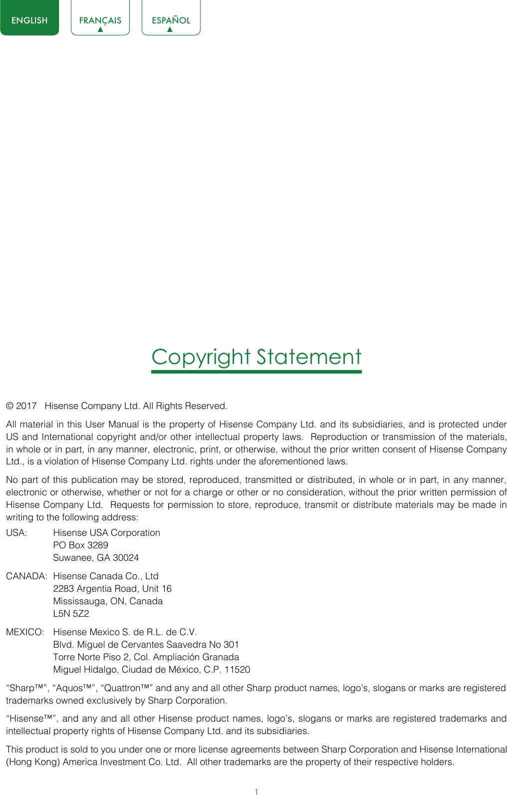 1ENGLISH FRANÇAIS ESPAÑOLCopyright Statement© 2017   Hisense Company Ltd. All Rights Reserved.All material in this User Manual is the property of Hisense Company Ltd. and its subsidiaries, and is protected under US and International copyright and/or other intellectual property laws.  Reproduction or transmission of the materials, in whole or in part, in any manner, electronic, print, or otherwise, without the prior written consent of Hisense Company Ltd., is a violation of Hisense Company Ltd. rights under the aforementioned laws. No part of this publication may be stored, reproduced, transmitted or distributed, in whole or in part, in any manner, electronic or otherwise, whether or not for a charge or other or no consideration, without the prior written permission of Hisense Company Ltd.  Requests for permission to store, reproduce, transmit or distribute materials may be made in writing to the following address:USA:  Hisense USA Corporation  PO Box 3289  Suwanee, GA 30024CANADA:  Hisense Canada Co., Ltd  2283 Argentia Road, Unit 16  Mississauga, ON, Canada  L5N 5Z2MEXICO:  Hisense Mexico S. de R.L. de C.V.  Blvd. Miguel de Cervantes Saavedra No 301  Torre Norte Piso 2, Col. Ampliación Granada  Miguel Hidalgo, Ciudad de México, C.P. 11520“Sharp™”, “Aquos™”, “Quattron™” and any and all other Sharp product names, logo’s, slogans or marks are registered trademarks owned exclusively by Sharp Corporation.“Hisense™”, and any and all other Hisense product names, logo’s, slogans or marks are registered trademarks and intellectual property rights of Hisense Company Ltd. and its subsidiaries. This product is sold to you under one or more license agreements between Sharp Corporation and Hisense International (Hong Kong) America Investment Co. Ltd.  All other trademarks are the property of their respective holders.