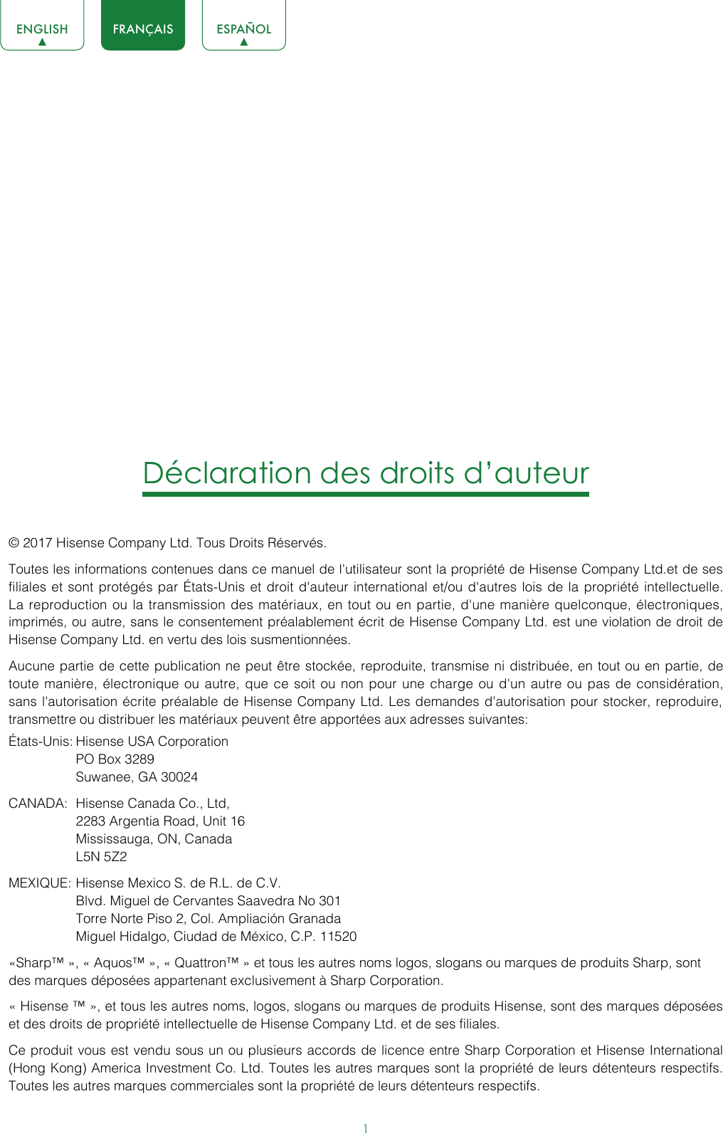 1ENGLISH FRANÇAIS ESPAÑOLDéclaration des droits d’auteur© 2017 Hisense Company Ltd. Tous Droits Réservés.Toutes les informations contenues dans ce manuel de l&apos;utilisateur sont la propriété de Hisense Company Ltd.et de ses filiales et sont protégés par États-Unis et droit d&apos;auteur international et/ou d&apos;autres lois de la propriété intellectuelle. La reproduction ou la transmission des matériaux, en tout ou en partie, d&apos;une manière quelconque, électroniques, imprimés, ou autre, sans le consentement préalablement écrit de Hisense Company Ltd. est une violation de droit de Hisense Company Ltd. en vertu des lois susmentionnées.Aucune partie de cette publication ne peut être stockée, reproduite, transmise ni distribuée, en tout ou en partie, de toute manière, électronique ou autre, que ce soit ou non pour une charge ou d&apos;un autre ou pas de considération, sans l&apos;autorisation écrite préalable de Hisense Company Ltd. Les demandes d&apos;autorisation pour stocker, reproduire, transmettre ou distribuer les matériaux peuvent être apportées aux adresses suivantes:États-Unis: Hisense USA Corporation  PO Box 3289  Suwanee, GA 30024CANADA:  Hisense Canada Co., Ltd,  2283 Argentia Road, Unit 16  Mississauga, ON, Canada  L5N 5Z2MEXIQUE: Hisense Mexico S. de R.L. de C.V.  Blvd. Miguel de Cervantes Saavedra No 301  Torre Norte Piso 2, Col. Ampliación Granada  Miguel Hidalgo, Ciudad de México, C.P. 11520«Sharp™ », « Aquos™ », « Quattron™ » et tous les autres noms logos, slogans ou marques de produits Sharp, sont des marques déposées appartenant exclusivement à Sharp Corporation.« Hisense ™ », et tous les autres noms, logos, slogans ou marques de produits Hisense, sont des marques déposées et des droits de propriété intellectuelle de Hisense Company Ltd. et de ses filiales.Ce produit vous est vendu sous un ou plusieurs accords de licence entre Sharp Corporation et Hisense International (Hong Kong) America Investment Co. Ltd. Toutes les autres marques sont la propriété de leurs détenteurs respectifs. Toutes les autres marques commerciales sont la propriété de leurs détenteurs respectifs.