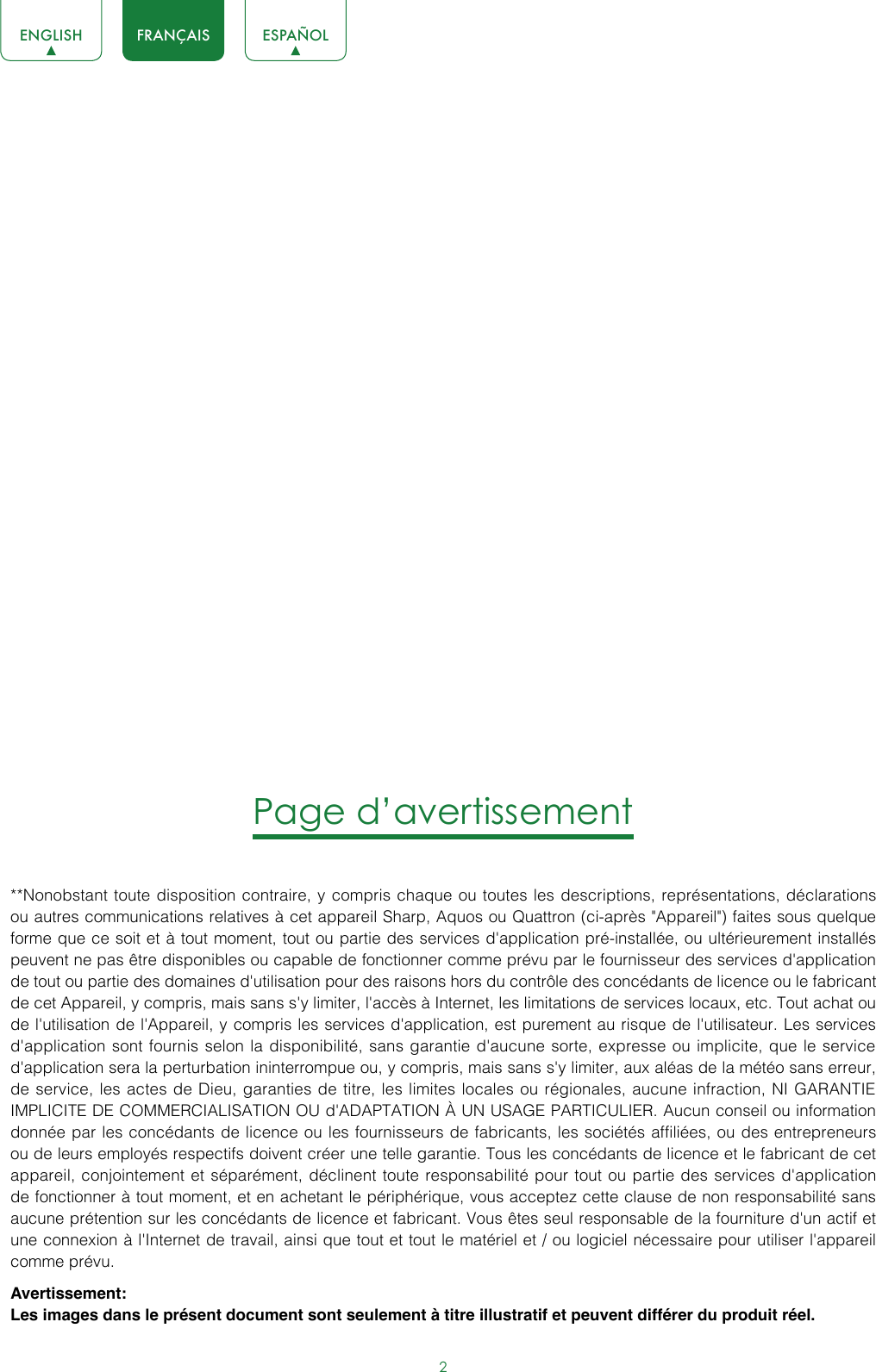 2ENGLISH FRANÇAIS ESPAÑOLPage d’avertissement**Nonobstant toute disposition contraire, y compris chaque ou toutes les descriptions, représentations, déclarations ou autres communications relatives à cet appareil Sharp, Aquos ou Quattron (ci-après &quot;Appareil&quot;) faites sous quelque forme que ce soit et à tout moment, tout ou partie des services d&apos;application pré-installée, ou ultérieurement installés peuvent ne pas être disponibles ou capable de fonctionner comme prévu par le fournisseur des services d&apos;application de tout ou partie des domaines d&apos;utilisation pour des raisons hors du contrôle des concédants de licence ou le fabricant de cet Appareil, y compris, mais sans s&apos;y limiter, l&apos;accès à Internet, les limitations de services locaux, etc. Tout achat ou de l&apos;utilisation de l&apos;Appareil, y compris les services d&apos;application, est purement au risque de l&apos;utilisateur. Les services d&apos;application sont fournis selon la disponibilité, sans garantie d&apos;aucune sorte, expresse ou implicite, que le service d&apos;application sera la perturbation ininterrompue ou, y compris, mais sans s&apos;y limiter, aux aléas de la météo sans erreur, de service, les actes de Dieu, garanties de titre, les limites locales ou régionales, aucune infraction, NI GARANTIE IMPLICITE DE COMMERCIALISATION OU d&apos;ADAPTATION À UN USAGE PARTICULIER. Aucun conseil ou information donnée par les concédants de licence ou les fournisseurs de fabricants, les sociétés affiliées, ou des entrepreneurs ou de leurs employés respectifs doivent créer une telle garantie. Tous les concédants de licence et le fabricant de cet appareil, conjointement et séparément, déclinent toute responsabilité pour tout ou partie des services d&apos;application de fonctionner à tout moment, et en achetant le périphérique, vous acceptez cette clause de non responsabilité sans aucune prétention sur les concédants de licence et fabricant. Vous êtes seul responsable de la fourniture d&apos;un actif et une connexion à l&apos;Internet de travail, ainsi que tout et tout le matériel et / ou logiciel nécessaire pour utiliser l&apos;appareil comme prévu.Avertissement:Les images dans le présent document sont seulement à titre illustratif et peuvent différer du produit réel.