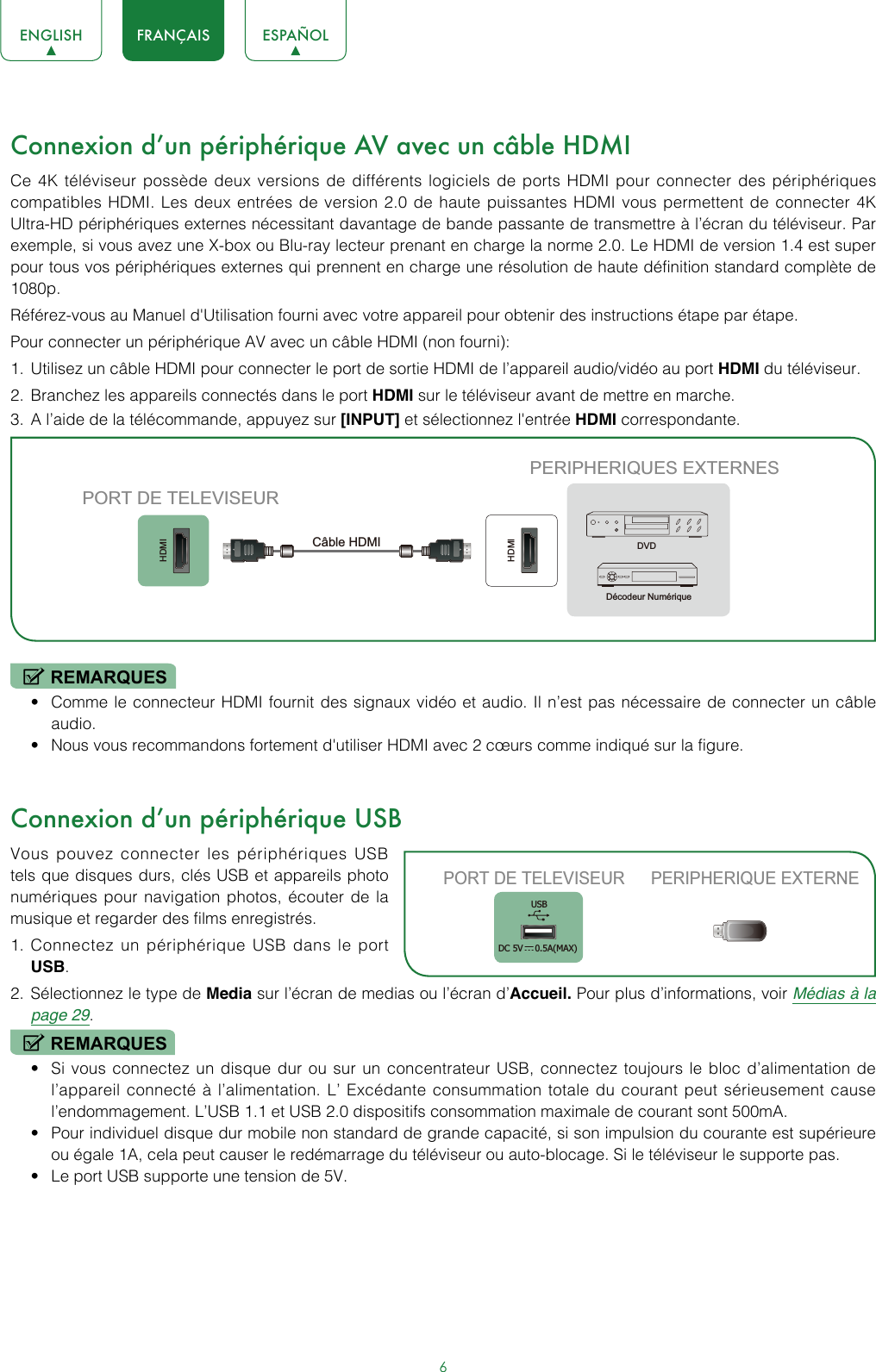 6ENGLISH FRANÇAIS ESPAÑOLConnexion d’un périphérique AV avec un câble HDMICe 4K téléviseur possède deux versions de différents logiciels de ports HDMI pour connecter des périphériques compatibles HDMI. Les deux entrées de version 2.0 de haute puissantes HDMI vous permettent de connecter 4K Ultra-HD périphériques externes nécessitant davantage de bande passante de transmettre à l’écran du téléviseur. Par exemple, si vous avez une X-box ou Blu-ray lecteur prenant en charge la norme 2.0. Le HDMI de version 1.4 est super pour tous vos périphériques externes qui prennent en charge une résolution de haute définition standard complète de 1080p.Référez-vous au Manuel d&apos;Utilisation fourni avec votre appareil pour obtenir des instructions étape par étape.Pour connecter un périphérique AV avec un câble HDMI (non fourni): 1.  Utilisez un câble HDMI pour connecter le port de sortie HDMI de l’appareil audio/vidéo au port HDMI du téléviseur.2.  Branchez les appareils connectés dans le port HDMI sur le téléviseur avant de mettre en marche.3.  A l’aide de la télécommande, appuyez sur [INPUT] et sélectionnez l&apos;entrée HDMI correspondante. REMARQUES• Comme le connecteur HDMI fournit des signaux vidéo et audio. Il n’est pas nécessaire de connecter un câble audio.• Nous vous recommandons fortement d&apos;utiliser HDMI avec 2 cœurs comme indiqué sur la figure.Connexion d’un périphérique USBVous pouvez connecter les périphériques USB tels que disques durs, clés USB et appareils photo numériques pour navigation photos, écouter de la musique et regarder des films enregistrés.1.  Connectez un périphérique USB dans le port USB.2.  Sélectionnez le type de Media sur l’écran de medias ou l’écran d’Accueil. Pour plus d’informations, voir Médias à la page 29. REMARQUES• Si vous connectez un disque dur ou sur un concentrateur USB, connectez toujours le bloc d’alimentation de l’appareil connecté à l’alimentation. L’ Excédante consummation totale du courant peut sérieusement cause l’endommagement. L’USB 1.1 et USB 2.0 dispositifs consommation maximale de courant sont 500mA.• Pour individuel disque dur mobile non standard de grande capacité, si son impulsion du courante est supérieure ou égale 1A, cela peut causer le redémarrage du téléviseur ou auto-blocage. Si le téléviseur le supporte pas.• Le port USB supporte une tension de 5V.HDMIHDMIPERIPHERIQUES EXTERNESDVDDécodeur NumériquePORT DE TELEVISEURCâble HDMIPORT DE TELEVISEUR PERIPHERIQUE EXTERNEUSBDC 5V   0.5A(MAX)