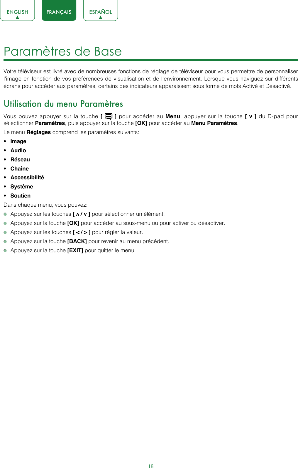 18ENGLISH FRANÇAIS ESPAÑOLParamètres de Base Votre téléviseur est livré avec de nombreuses fonctions de réglage de téléviseur pour vous permettre de personnaliser l&apos;image en fonction de vos préférences de visualisation et de l&apos;environnement. Lorsque vous naviguez sur différents écrans pour accéder aux paramètres, certains des indicateurs apparaissent sous forme de mots Activé et Désactivé.Utilisation du menu ParamètresVous pouvez appuyer sur la touche [   ] pour accéder au Menu, appuyer sur la touche [ v ] du D-pad pour sélectionner Paramètres, puis appuyer sur la touche [OK] pour accéder au Menu Paramètres.Le menu Réglages comprend les paramètres suivants:• Image• Audio• Réseau• Chaîne• Accessibilité • Système• SoutienDans chaque menu, vous pouvez:  Appuyez sur les touches [ v / v ] pour sélectionner un élément.   Appuyez sur la touche [OK] pour accéder au sous-menu ou pour activer ou désactiver.  Appuyez sur les touches [ &lt; / &gt; ] pour régler la valeur.  Appuyez sur la touche [BACK] pour revenir au menu précédent.  Appuyez sur la touche [EXIT] pour quitter le menu.