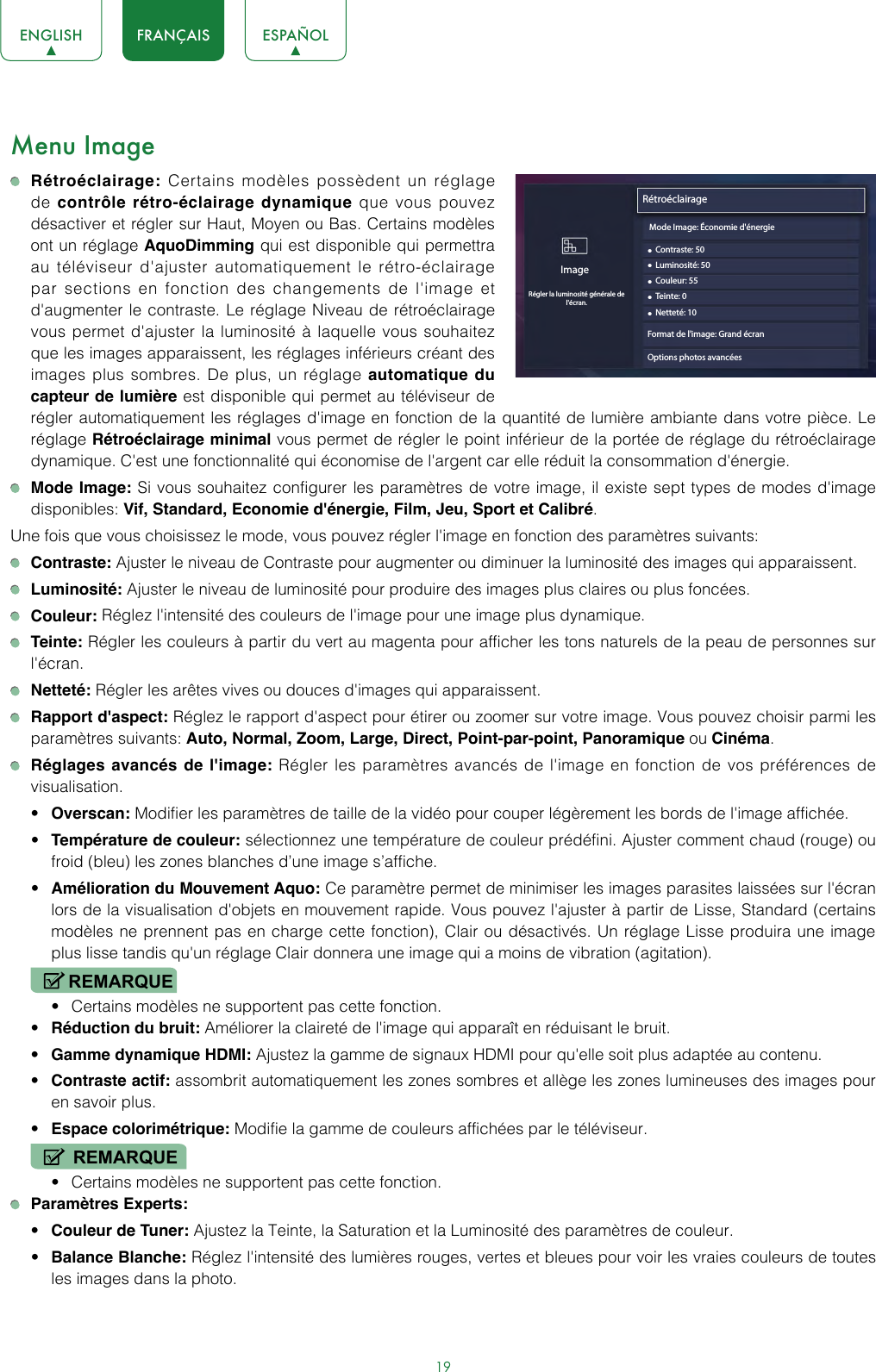 19ENGLISH FRANÇAIS ESPAÑOLMenu Image Rétroéclairage: Certains modèles possèdent un réglage de contrôle rétro-éclairage dynamique que vous pouvez désactiver et régler sur Haut, Moyen ou Bas. Certains modèles ont un réglage AquoDimming qui est disponible qui permettra au téléviseur d&apos;ajuster automatiquement le rétro-éclairage par sections en fonction des changements de l&apos;image et d&apos;augmenter le contraste. Le réglage Niveau de rétroéclairage vous permet d&apos;ajuster la luminosité à laquelle vous souhaitez que les images apparaissent, les réglages inférieurs créant des images plus sombres. De plus, un réglage automatique du capteur de lumière est disponible qui permet au téléviseur de régler automatiquement les réglages d&apos;image en fonction de la quantité de lumière ambiante dans votre pièce. Le réglage Rétroéclairage minimal vous permet de régler le point inférieur de la portée de réglage du rétroéclairage dynamique. C&apos;est une fonctionnalité qui économise de l&apos;argent car elle réduit la consommation d&apos;énergie. Mode Image: Si vous souhaitez configurer les paramètres de votre image, il existe sept types de modes d&apos;image disponibles: Vif, Standard, Economie d&apos;énergie, Film, Jeu, Sport et Calibré.Une fois que vous choisissez le mode, vous pouvez régler l&apos;image en fonction des paramètres suivants: Contraste: Ajuster le niveau de Contraste pour augmenter ou diminuer la luminosité des images qui apparaissent. Luminosité: Ajuster le niveau de luminosité pour produire des images plus claires ou plus foncées. Couleur: Réglez l&apos;intensité des couleurs de l&apos;image pour une image plus dynamique. Teinte: Régler les couleurs à partir du vert au magenta pour afficher les tons naturels de la peau de personnes sur l&apos;écran. Netteté: Régler les arêtes vives ou douces d&apos;images qui apparaissent. Rapport d&apos;aspect: Réglez le rapport d&apos;aspect pour étirer ou zoomer sur votre image. Vous pouvez choisir parmi les paramètres suivants: Auto, Normal, Zoom, Large, Direct, Point-par-point, Panoramique ou Cinéma. Réglages avancés de l&apos;image: Régler les paramètres avancés de l&apos;image en fonction de vos préférences de visualisation.• Overscan: Modifier les paramètres de taille de la vidéo pour couper légèrement les bords de l&apos;image affichée.• Température de couleur: sélectionnez une température de couleur prédéfini. Ajuster comment chaud (rouge) ou froid (bleu) les zones blanches d’une image s’affiche.• Amélioration du Mouvement Aquo: Ce paramètre permet de minimiser les images parasites laissées sur l&apos;écran lors de la visualisation d&apos;objets en mouvement rapide. Vous pouvez l&apos;ajuster à partir de Lisse, Standard (certains modèles ne prennent pas en charge cette fonction), Clair ou désactivés. Un réglage Lisse produira une image plus lisse tandis qu&apos;un réglage Clair donnera une image qui a moins de vibration (agitation).REMARQUE• Certains modèles ne supportent pas cette fonction.• Réduction du bruit: Améliorer la claireté de l&apos;image qui apparaît en réduisant le bruit.• Gamme dynamique HDMI: Ajustez la gamme de signaux HDMI pour qu&apos;elle soit plus adaptée au contenu.• Contraste actif: assombrit automatiquement les zones sombres et allège les zones lumineuses des images pour en savoir plus.• Espace colorimétrique: Modifie la gamme de couleurs affichées par le téléviseur.REMARQUE• Certains modèles ne supportent pas cette fonction. Paramètres Experts: • Couleur de Tuner: Ajustez la Teinte, la Saturation et la Luminosité des paramètres de couleur.• Balance Blanche: Réglez l&apos;intensité des lumières rouges, vertes et bleues pour voir les vraies couleurs de toutes les images dans la photo.Rétroéclairage• Contraste: 50ImageRégler la luminosité générale de l&apos;écran.• Luminosité: 50• Couleur: 55• Teinte: 0• Netteté: 10Format de l&apos;image: Grand écranOptions photos avancées Mode Image: Économie d&apos;énergie