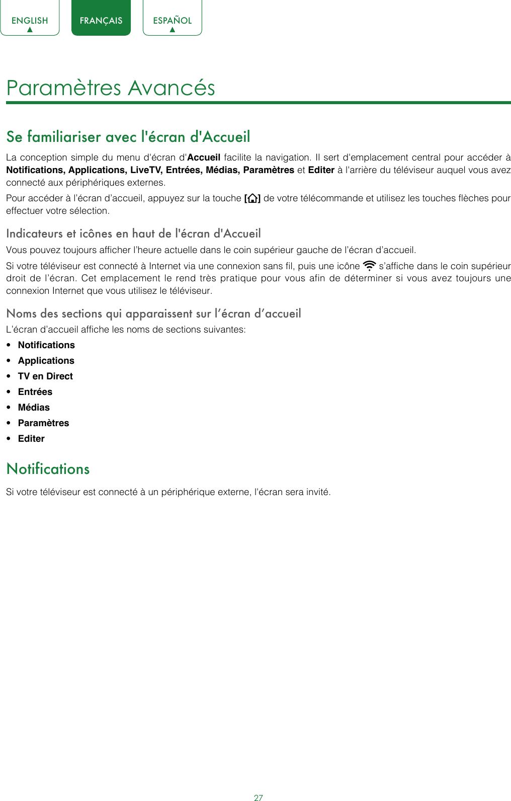 27ENGLISH FRANÇAIS ESPAÑOLParamètres Avancés Se familiariser avec l&apos;écran d&apos;AccueilLa conception simple du menu d&apos;écran d&apos;Accueil facilite la navigation. Il sert d&apos;emplacement central pour accéder à Notifications, Applications, LiveTV, Entrées, Médias, Paramètres et Editer à l&apos;arrière du téléviseur auquel vous avez connecté aux périphériques externes.Pour accéder à l’écran d’accueil, appuyez sur la touche [] de votre télécommande et utilisez les touches flèches pour effectuer votre sélection.Indicateurs et icônes en haut de l&apos;écran d&apos;AccueilVous pouvez toujours afficher l’heure actuelle dans le coin supérieur gauche de l’écran d’accueil.Si votre téléviseur est connecté à Internet via une connexion sans fil, puis une icône   s’affiche dans le coin supérieur droit de l’écran. Cet emplacement le rend très pratique pour vous afin de déterminer si vous avez toujours une connexion Internet que vous utilisez le téléviseur. Noms des sections qui apparaissent sur l’écran d’accueilL’écran d’accueil affiche les noms de sections suivantes:• Notifications• Applications• TV en Direct• Entrées• Médias• Paramètres• EditerNotificationsSi votre téléviseur est connecté à un périphérique externe, l&apos;écran sera invité.