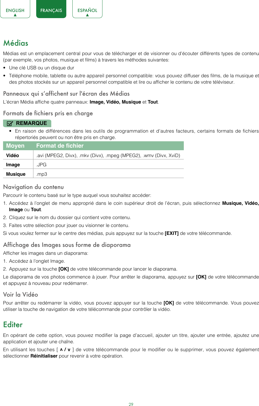 29ENGLISH FRANÇAIS ESPAÑOLMédiasMédias est un emplacement central pour vous de télécharger et de visionner ou d&apos;écouter différents types de contenu (par exemple, vos photos, musique et films) à travers les méthodes suivantes:• Une clé USB ou un disque dur• Téléphone mobile, tablette ou autre appareil personnel compatible: vous pouvez diffuser des films, de la musique et des photos stockés sur un appareil personnel compatible et lire ou afficher le contenu de votre téléviseur.Panneaux qui s’affichent sur l&apos;écran des MédiasL&apos;écran Média affiche quatre panneaux: Image, Vidéo, Musique et Tout.Formats de fichiers pris en chargeREMARQUE• En raison de différences dans les outils de programmation et d&apos;autres facteurs, certains formats de fichiers répertoriés peuvent ou non être pris en charge.Moyen  Format de fichierVidéo .avi (MPEG2, Divx), .mkv (Divx), .mpeg (MPEG2), .wmv (Divx, XviD)Image .JPGMusique .mp3Navigation du contenuParcourir le contenu basé sur le type auquel vous souhaitez accéder:1.  Accédez à l’onglet de menu approprié dans le coin supérieur droit de l’écran, puis sélectionnez Musique, Vidéo, Image ou Tout. 2.  Cliquez sur le nom du dossier qui contient votre contenu.3.  Faites votre sélection pour jouer ou visionner le contenu.Si vous voulez fermer sur le centre des médias, puis appuyez sur la touche [EXIT] de votre télécommande.Affichage des Images sous forme de diaporamaAfficher les images dans un diaporama:1.  Accédez à l&apos;onglet Image.2.  Appuyez sur la touche [OK] de votre télécommande pour lancer le diaporama.Le diaporama de vos photos commence à jouer. Pour arrêter le diaporama, appuyez sur [OK] de votre télécommande et appuyez à nouveau pour redémarrer.Voir la VidéoPour arrêter ou redémarrer la vidéo, vous pouvez appuyer sur la touche [OK] de votre télécommande. Vous pouvez utiliser la touche de navigation de votre télécommande pour contrôler la vidéo.EditerEn opérant de cette option, vous pouvez modifier la page d’accueil, ajouter un titre, ajouter une entrée, ajoutez une application et ajouter une chaîne.En utilisant les touches [ v / v ] de votre télécommande pour le modifier ou le supprimer, vous pouvez également sélectionner Réinitialiser pour revenir à votre opération.  