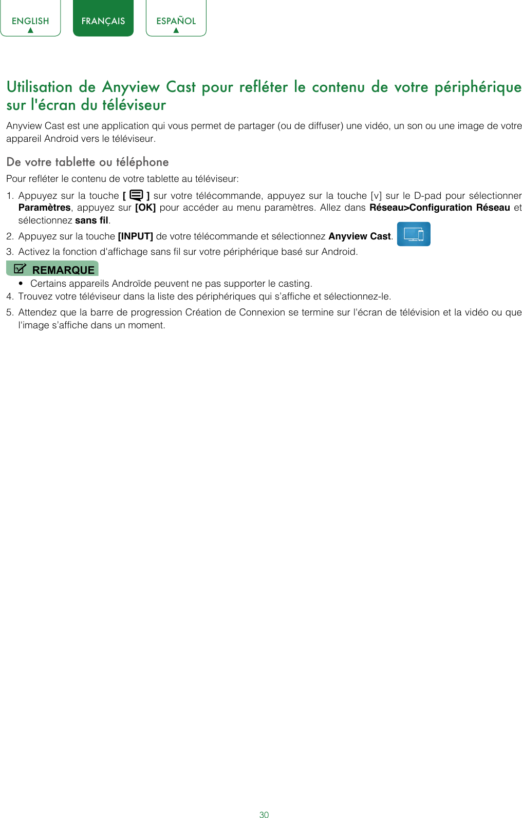30ENGLISH FRANÇAIS ESPAÑOLUtilisation de Anyview Cast pour refléter le contenu de votre périphérique sur l&apos;écran du téléviseurAnyview Cast est une application qui vous permet de partager (ou de diffuser) une vidéo, un son ou une image de votre appareil Android vers le téléviseur.De votre tablette ou téléphonePour refléter le contenu de votre tablette au téléviseur:1.  Appuyez sur la touche [   ] sur votre télécommande, appuyez sur la touche [v] sur le D-pad pour sélectionner Paramètres, appuyez sur [OK] pour accéder au menu paramètres. Allez dans Réseau&gt;Configuration Réseau et sélectionnez sans fil.2.  Appuyez sur la touche [INPUT] de votre télécommande et sélectionnez Anyview Cast. 3.  Activez la fonction d&apos;affichage sans fil sur votre périphérique basé sur Android.REMARQUE• Certains appareils Androïde peuvent ne pas supporter le casting.4.  Trouvez votre téléviseur dans la liste des périphériques qui s’affiche et sélectionnez-le.5.  Attendez que la barre de progression Création de Connexion se termine sur l&apos;écran de télévision et la vidéo ou que l&apos;image s’affiche dans un moment.