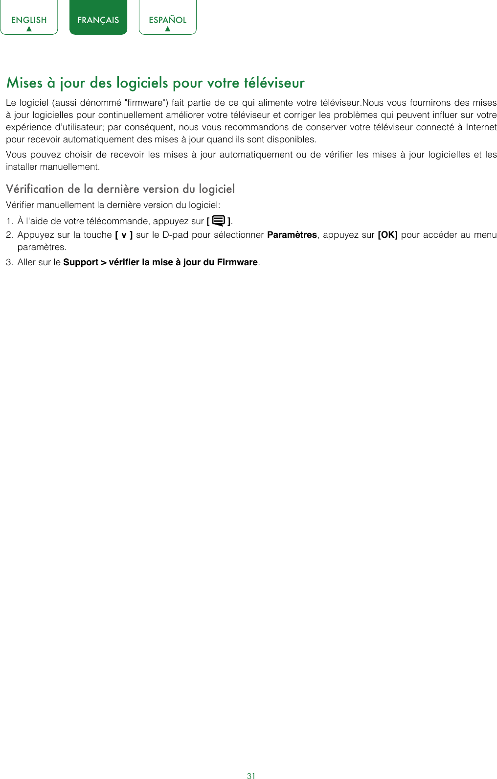 31ENGLISH FRANÇAIS ESPAÑOLMises à jour des logiciels pour votre téléviseurLe logiciel (aussi dénommé &quot;firmware&quot;) fait partie de ce qui alimente votre téléviseur.Nous vous fournirons des mises à jour logicielles pour continuellement améliorer votre téléviseur et corriger les problèmes qui peuvent influer sur votre expérience d’utilisateur; par conséquent, nous vous recommandons de conserver votre téléviseur connecté à Internet pour recevoir automatiquement des mises à jour quand ils sont disponibles.Vous pouvez choisir de recevoir les mises à jour automatiquement ou de vérifier les mises à jour logicielles et les installer manuellement.Vérification de la dernière version du logicielVérifier manuellement la dernière version du logiciel:1.  À l&apos;aide de votre télécommande, appuyez sur [   ].2.  Appuyez sur la touche [ v ] sur le D-pad pour sélectionner Paramètres, appuyez sur [OK] pour accéder au menu paramètres.3.  Aller sur le Support &gt; vérifier la mise à jour du Firmware.