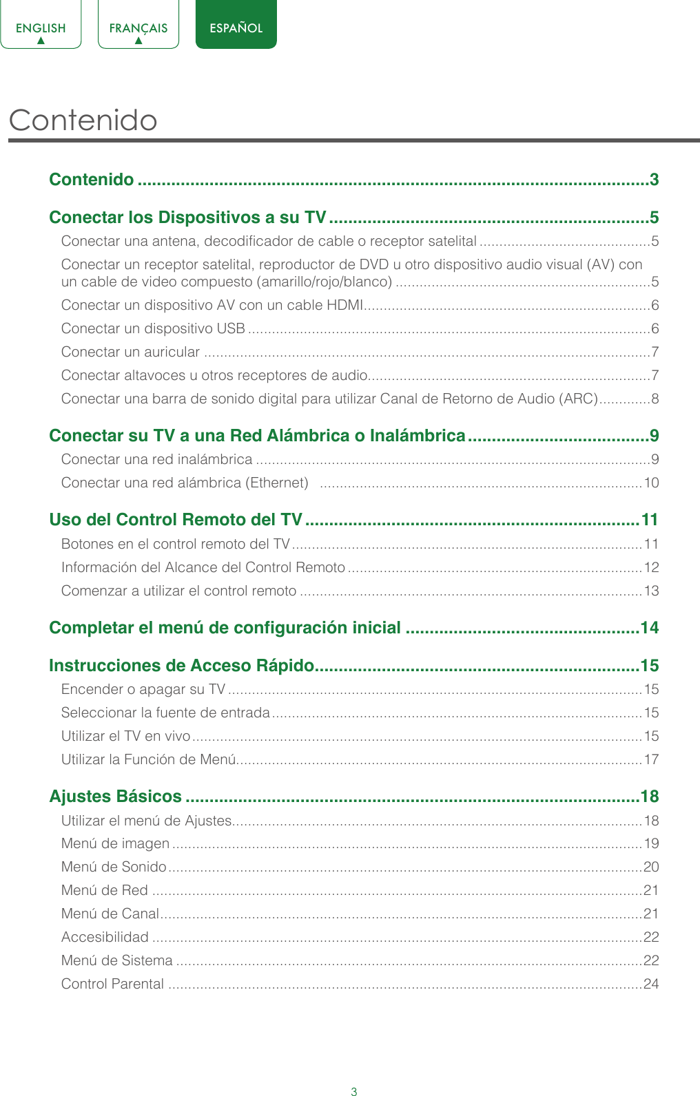 3ENGLISH FRANÇAIS ESPAÑOLContenido Contenido ...........................................................................................................3Conectar los Dispositivos a su TV ...................................................................5Conectar una antena, decodificador de cable o receptor satelital ...........................................5Conectar un receptor satelital, reproductor de DVD u otro dispositivo audio visual (AV) con un cable de video compuesto (amarillo/rojo/blanco) ................................................................5Conectar un dispositivo AV con un cable HDMI........................................................................6Conectar un dispositivo USB .....................................................................................................6Conectar un auricular ................................................................................................................7Conectar altavoces u otros receptores de audio.......................................................................7Conectar una barra de sonido digital para utilizar Canal de Retorno de Audio (ARC) ............. 8Conectar su TV a una Red Alámbrica o Inalámbrica ......................................9Conectar una red inalámbrica ...................................................................................................9Conectar una red alámbrica (Ethernet)   .................................................................................10Uso del Control Remoto del TV ......................................................................11Botones en el control remoto del TV ........................................................................................11Información del Alcance del Control Remoto ..........................................................................12Comenzar a utilizar el control remoto ......................................................................................13Completar el menú de configuración inicial .................................................14Instrucciones de Acceso Rápido ....................................................................15Encender o apagar su TV ........................................................................................................15Seleccionar la fuente de entrada .............................................................................................15Utilizar el TV en vivo .................................................................................................................15Utilizar la Función de Menú......................................................................................................17Ajustes Básicos ...............................................................................................18Utilizar el menú de Ajustes.......................................................................................................18Menú de imagen ......................................................................................................................19Menú de Sonido .......................................................................................................................20Menú de Red ...........................................................................................................................21Menú de Canal ......................................................................................................................... 21Accesibilidad ...........................................................................................................................22Menú de Sistema .....................................................................................................................22Control Parental .......................................................................................................................24