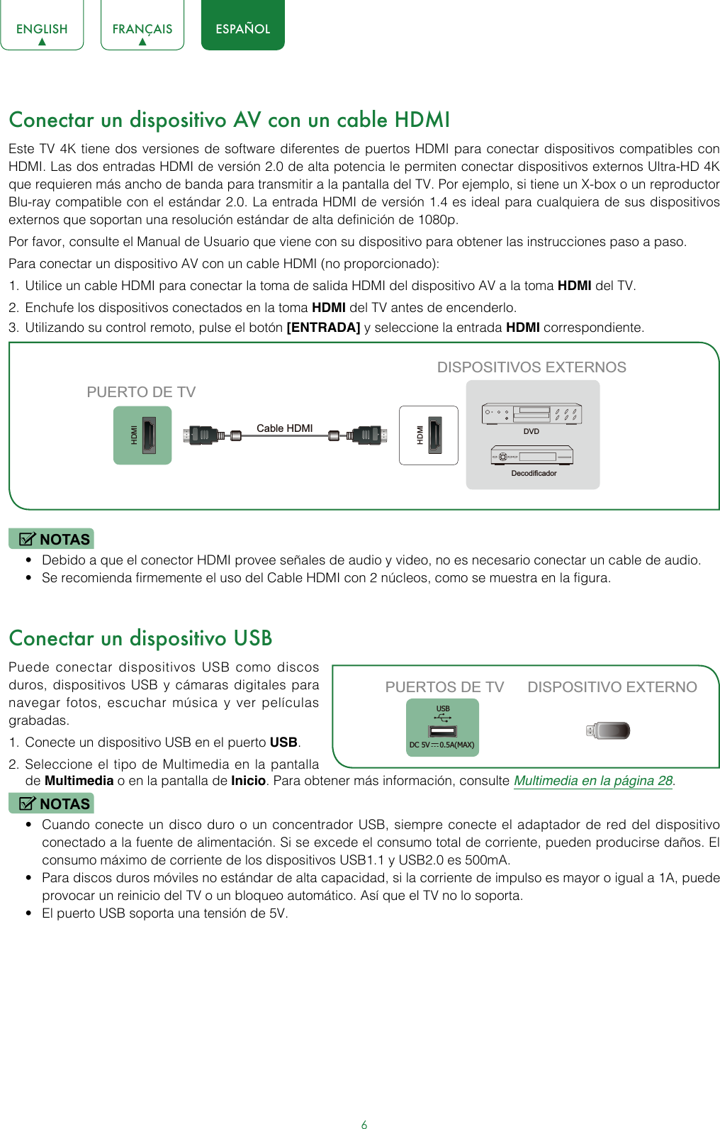 6ENGLISH FRANÇAIS ESPAÑOLConectar un dispositivo AV con un cable HDMIEste TV 4K tiene dos versiones de software diferentes de puertos HDMI para conectar dispositivos compatibles con HDMI. Las dos entradas HDMI de versión 2.0 de alta potencia le permiten conectar dispositivos externos Ultra-HD 4K que requieren más ancho de banda para transmitir a la pantalla del TV. Por ejemplo, si tiene un X-box o un reproductor Blu-ray compatible con el estándar 2.0. La entrada HDMI de versión 1.4 es ideal para cualquiera de sus dispositivos externos que soportan una resolución estándar de alta definición de 1080p.Por favor, consulte el Manual de Usuario que viene con su dispositivo para obtener las instrucciones paso a paso.Para conectar un dispositivo AV con un cable HDMI (no proporcionado): 1.  Utilice un cable HDMI para conectar la toma de salida HDMI del dispositivo AV a la toma HDMI del TV.2.  Enchufe los dispositivos conectados en la toma HDMI del TV antes de encenderlo.3.  Utilizando su control remoto, pulse el botón [ENTRADA] y seleccione la entrada HDMI correspondiente. NOTAS• Debido a que el conector HDMI provee señales de audio y video, no es necesario conectar un cable de audio. • Se recomienda firmemente el uso del Cable HDMI con 2 núcleos, como se muestra en la figura.Conectar un dispositivo USBPuede conectar dispositivos USB como discos duros, dispositivos USB y cámaras digitales para navegar fotos, escuchar música y ver películas grabadas.1.  Conecte un dispositivo USB en el puerto USB.2.  Seleccione el tipo de Multimedia en la pantalla de Multimedia o en la pantalla de Inicio. Para obtener más información, consulte Multimedia en la página 28. NOTAS• Cuando conecte un disco duro o un concentrador USB, siempre conecte el adaptador de red del dispositivo conectado a la fuente de alimentación. Si se excede el consumo total de corriente, pueden producirse daños. El consumo máximo de corriente de los dispositivos USB1.1 y USB2.0 es 500mA. • Para discos duros móviles no estándar de alta capacidad, si la corriente de impulso es mayor o igual a 1A, puede provocar un reinicio del TV o un bloqueo automático. Así que el TV no lo soporta.• El puerto USB soporta una tensión de 5V.HDMIHDMIDISPOSITIVOS EXTERNOSDVDDecodificadorPUERTO DE TVCable HDMIPUERTOS DE TV DISPOSITIVO EXTERNOUSBDC 5V   0.5A(MAX)