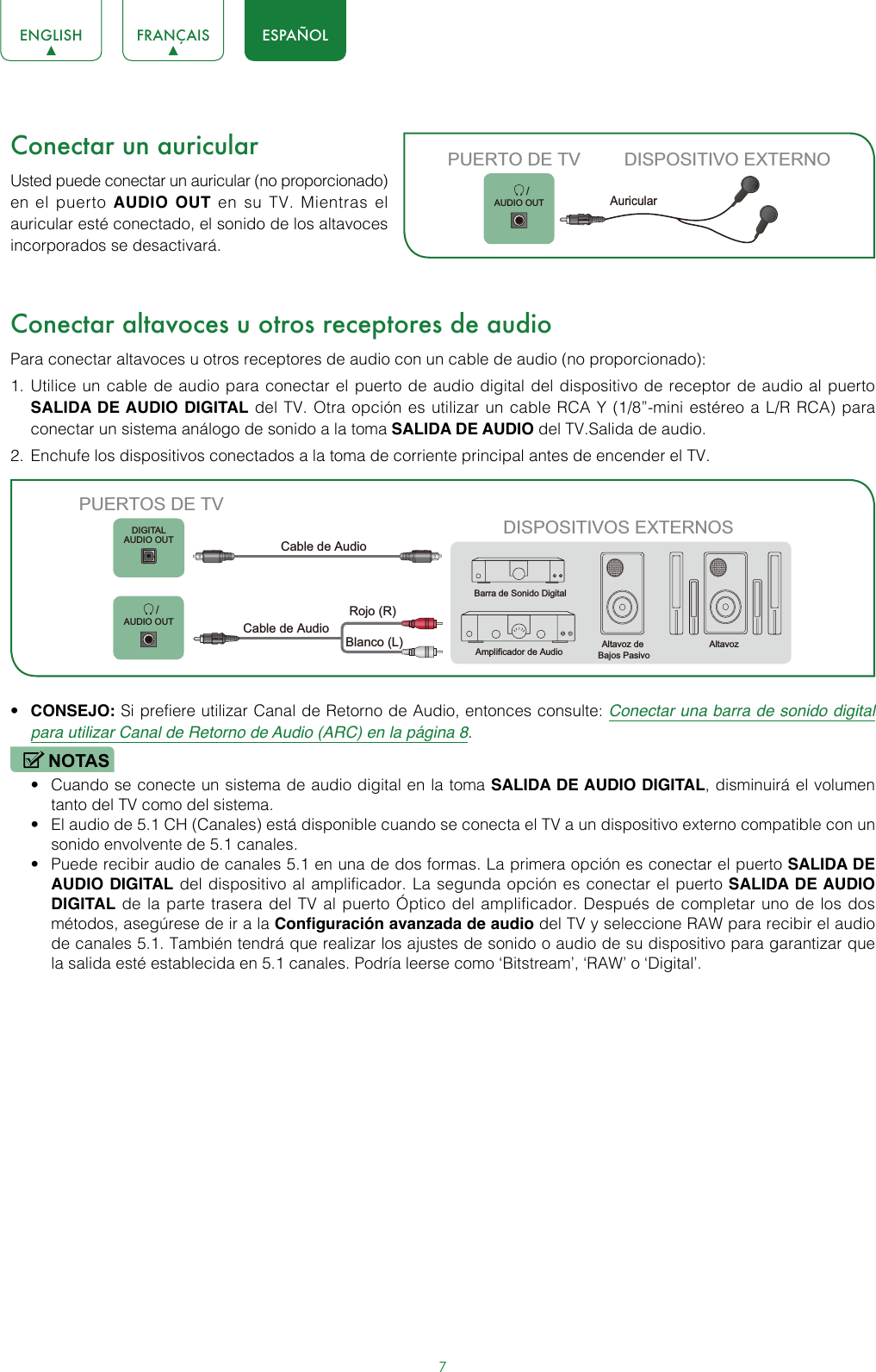 7ENGLISH FRANÇAIS ESPAÑOLConectar un auricularUsted puede conectar un auricular (no proporcionado) en el puerto AUDIO OUT en su TV. Mientras el auricular esté conectado, el sonido de los altavoces incorporados se desactivará. Conectar altavoces u otros receptores de audioPara conectar altavoces u otros receptores de audio con un cable de audio (no proporcionado):1.  Utilice un cable de audio para conectar el puerto de audio digital del dispositivo de receptor de audio al puerto SALIDA DE AUDIO DIGITAL del TV. Otra opción es utilizar un cable RCA Y (1/8”-mini estéreo a L/R RCA) para conectar un sistema análogo de sonido a la toma SALIDA DE AUDIO del TV.Salida de audio.2.  Enchufe los dispositivos conectados a la toma de corriente principal antes de encender el TV.• CONSEJO: Si prefiere utilizar Canal de Retorno de Audio, entonces consulte: Conectar una barra de sonido digital para utilizar Canal de Retorno de Audio (ARC) en la página 8.NOTAS• Cuando se conecte un sistema de audio digital en la toma SALIDA DE AUDIO DIGITAL, disminuirá el volumen tanto del TV como del sistema.• El audio de 5.1 CH (Canales) está disponible cuando se conecta el TV a un dispositivo externo compatible con un sonido envolvente de 5.1 canales.• Puede recibir audio de canales 5.1 en una de dos formas. La primera opción es conectar el puerto SALIDA DE AUDIO DIGITAL del dispositivo al amplificador. La segunda opción es conectar el puerto SALIDA DE AUDIO DIGITAL de la parte trasera del TV al puerto Óptico del amplificador. Después de completar uno de los dos métodos, asegúrese de ir a la Configuración avanzada de audio del TV y seleccione RAW para recibir el audio de canales 5.1. También tendrá que realizar los ajustes de sonido o audio de su dispositivo para garantizar que la salida esté establecida en 5.1 canales. Podría leerse como ‘Bitstream’, ‘RAW’ o ‘Digital’.        /AUDIO OUTPUERTO DE TV DISPOSITIVO EXTERNOAuricularDISPOSITIVOS EXTERNOSAltavoz de Bajos PasivoAltavozBarra de Sonido DigitalAmplificador de AudioDIGITALAUDIO OUT       /AUDIO OUTPUERTOS DE TVCable de AudioBlanco (L)Rojo (R)Cable de Audio