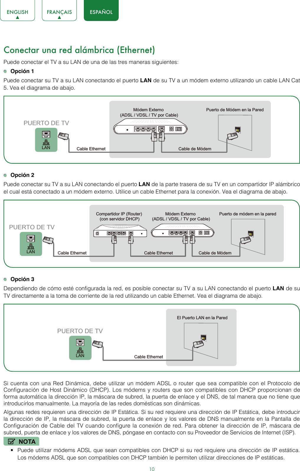 10ENGLISH FRANÇAIS ESPAÑOLConectar una red alámbrica (Ethernet)  Puede conectar el TV a su LAN de una de las tres maneras siguientes: Opción 1Puede conectar su TV a su LAN conectando el puerto LAN de su TV a un módem externo utilizando un cable LAN Cat 5. Vea el diagrama de abajo.  Opción 2Puede conectar su TV a su LAN conectando el puerto LAN de la parte trasera de su TV en un compartidor IP alámbrico el cual está conectado a un módem externo. Utilice un cable Ethernet para la conexión. Vea el diagrama de abajo.  Opción 3Dependiendo de cómo esté configurada la red, es posible conectar su TV a su LAN conectando el puerto LAN de su TV directamente a la toma de corriente de la red utilizando un cable Ethernet. Vea el diagrama de abajo.  Si cuenta con una Red Dinámica, debe utilizar un módem ADSL o router que sea compatible con el Protocolo de Configuración de Host Dinámico (DHCP). Los módems y routers que son compatibles con DHCP proporcionan de forma automática la dirección IP, la máscara de subred, la puerta de enlace y el DNS, de tal manera que no tiene que introducirlos manualmente. La mayoría de las redes domésticas son dinámicas. Algunas redes requieren una dirección de IP Estática. Si su red requiere una dirección de IP Estática, debe introducir la dirección de IP, la máscara de subred, la puerta de enlace y los valores de DNS manualmente en la Pantalla de Configuración de Cable del TV cuando configure la conexión de red. Para obtener la dirección de IP, máscara de subred, puerta de enlace y los valores de DNS, póngase en contacto con su Proveedor de Servicios de Internet (ISP).NOTA• Puede utilizar módems ADSL que sean compatibles con DHCP si su red requiere una dirección de IP estática. Los módems ADSL que son compatibles con DHCP también le permiten utilizar direcciones de IP estáticas.Módem Externo (ADSL / VDSL / TV por Cable)Puerto de Módem en la Pared Cable Ethernet Cable de MódemLANPUERTO DE TVMódem Externo (ADSL / VDSL / TV por Cable)Puerto de módem en la pared Cable de MódemCompartidor IP (Router) (con servidor DHCP)Cable EthernetCable EthernetLANPUERTO DE TVEl Puerto LAN en la ParedCable EthernetLANPUERTO DE TV