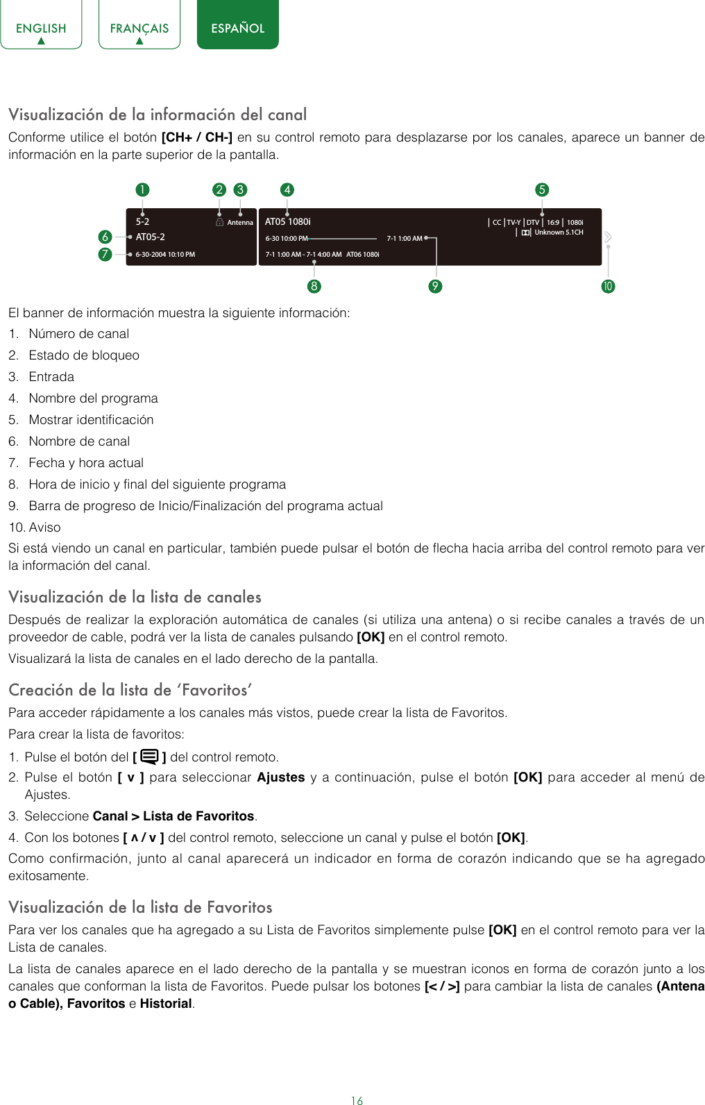 16ENGLISH FRANÇAIS ESPAÑOLVisualización de la información del canalConforme utilice el botón [CH+ / CH-] en su control remoto para desplazarse por los canales, aparece un banner de información en la parte superior de la pantalla.El banner de información muestra la siguiente información: 1.  Número de canal2.  Estado de bloqueo3.  Entrada4.  Nombre del programa5.  Mostrar identificación 6.  Nombre de canal7.  Fecha y hora actual 8.  Hora de inicio y final del siguiente programa 9.  Barra de progreso de Inicio/Finalización del programa actual 10. Aviso Si está viendo un canal en particular, también puede pulsar el botón de flecha hacia arriba del control remoto para ver la información del canal.Visualización de la lista de canales Después de realizar la exploración automática de canales (si utiliza una antena) o si recibe canales a través de un proveedor de cable, podrá ver la lista de canales pulsando [OK] en el control remoto.Visualizará la lista de canales en el lado derecho de la pantalla. Creación de la lista de ‘Favoritos’ Para acceder rápidamente a los canales más vistos, puede crear la lista de Favoritos.Para crear la lista de favoritos: 1.  Pulse el botón del [   ] del control remoto.2.  Pulse el botón [ v ] para seleccionar Ajustes y a continuación, pulse el botón [OK] para acceder al menú de Ajustes.3.  Seleccione Canal &gt; Lista de Favoritos.4.  Con los botones [ v / v ] del control remoto, seleccione un canal y pulse el botón [OK].Como confirmación, junto al canal aparecerá un indicador en forma de corazón indicando que se ha agregado exitosamente.Visualización de la lista de Favoritos Para ver los canales que ha agregado a su Lista de Favoritos simplemente pulse [OK] en el control remoto para ver la Lista de canales.La lista de canales aparece en el lado derecho de la pantalla y se muestran iconos en forma de corazón junto a los canales que conforman la lista de Favoritos. Puede pulsar los botones [&lt; / &gt;] para cambiar la lista de canales (Antena o Cable), Favoritos e Historial.6-30-2004 10:10 PMAntenna │ CC │TV-Y │DTV │ 16:9 │ 1080i│      │ Unknown 5.1CH7-1 1:00 AM - 7-1 4:00 AM   AT06 1080iAT05 1080i6-30 10:00 PM                                                    7-1 1:00 AM1672 3 4 58 9AT05-25-210