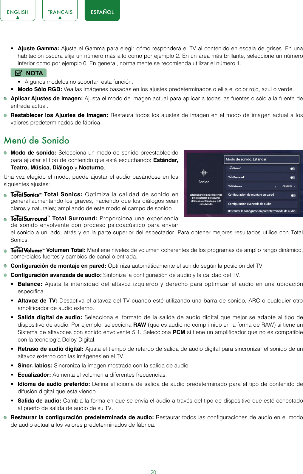 20ENGLISH FRANÇAIS ESPAÑOL• Ajuste Gamma: Ajusta el Gamma para elegir cómo responderá el TV al contenido en escala de grises. En una habitación oscura elija un número más alto como por ejemplo 2. En un área más brillante, seleccione un número inferior como por ejemplo 0. En general, normalmente se recomienda utilizar el número 1.NOTA• Algunos modelos no soportan esta función.• Modo Sólo RGB: Vea las imágenes basadas en los ajustes predeterminados o elija el color rojo, azul o verde. Aplicar Ajustes de Imagen: Ajusta el modo de imagen actual para aplicar a todas las fuentes o sólo a la fuente de entrada actual. Restablecer los Ajustes de Imagen: Restaura todos los ajustes de imagen en el modo de imagen actual a los valores predeterminados de fábrica. Menú de Sonido Modo de sonido: Selecciona un modo de sonido preestablecido para ajustar el tipo de contenido que está escuchando: Estándar, Teatro, Música, Diálogo y Nocturno.Una vez elegido el modo, puede ajustar el audio basándose en los siguientes ajustes:    Total Sonics: Optimiza la calidad de sonido en general aumentando los graves, haciendo que los diálogos sean claros y naturales; ampliando de este modo el campo de sonido.    Total Surround: Proporciona una experiencia de sonido envolvente con proceso psicoacústico para enviar el sonido a un lado, atrás y en la parte superior del espectador. Para obtener mejores resultados utilice con Total Sonics.   Volumen Total: Mantiene niveles de volumen coherentes de los programas de amplio rango dinámico, comerciales fuertes y cambios de canal o entrada. Configuración de montaje en pared: Optimiza automáticamente el sonido según la posición del TV. Configuración avanzada de audio: Sintoniza la configuración de audio y la calidad del TV.• Balance: Ajusta la intensidad del altavoz izquierdo y derecho para optimizar el audio en una ubicación específica.• Altavoz de TV: Desactiva el altavoz del TV cuando esté utilizando una barra de sonido, ARC o cualquier otro amplificador de audio externo.• Salida digital de audio: Selecciona el formato de la salida de audio digital que mejor se adapte al tipo de dispositivo de audio. Por ejemplo, selecciona RAW (que es audio no comprimido en la forma de RAW) si tiene un Sistema de altavoces con sonido envolvente 5.1. Selecciona PCM si tiene un amplificador que no es compatible con la tecnología Dolby Digital.• Retraso de audio digital: Ajusta el tiempo de retardo de salida de audio digital para sincronizar el sonido de un altavoz externo con las imágenes en el TV. • Sincr. labios: Sincroniza la imagen mostrada con la salida de audio. • Ecualizador: Aumenta el volumen a diferentes frecuencias. • Idioma de audio preferido: Defina el idioma de salida de audio predeterminado para el tipo de contenido de difusión digital que está viendo.• Salida de audio: Cambia la forma en que se envía el audio a través del tipo de dispositivo que esté conectado al puerto de salida de audio de su TV.  Restaurar la configuración predeterminada de audio: Restaurar todos las configuraciones de audio en el modo de audio actual a los valores predeterminados de fábrica.Modo de sonido: EstándarConguración de montaje en paredConguración avanzada de audioRestaurar la conguración predeterminada de audioSonidoSeleccionar un modo de sonido preestablecido para ajustar el tipo de contenido que está escuchando.wyx                                                             Apagado