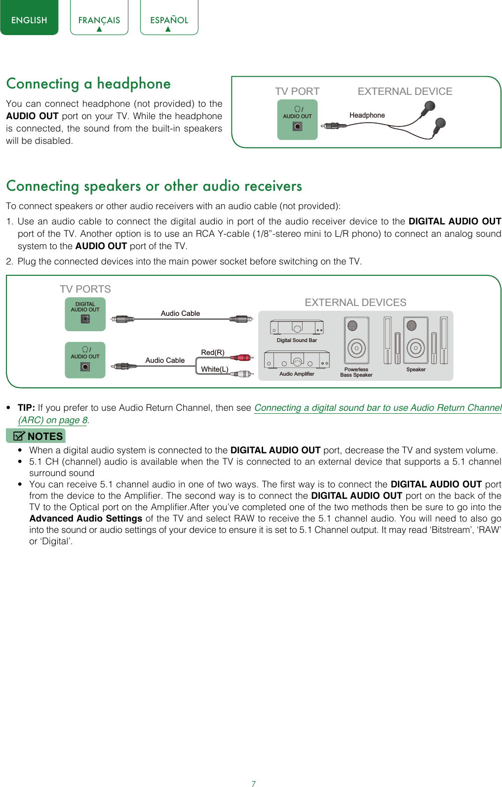 7ENGLISH FRANÇAIS ESPAÑOLConnecting a headphoneYou can connect headphone (not provided) to the AUDIO OUT port on your TV. While the headphone is connected, the sound from the built-in speakers will be disabled.Connecting speakers or other audio receiversTo connect speakers or other audio receivers with an audio cable (not provided):1.  Use an audio cable to connect the digital audio in port of the audio receiver device to the DIGITAL AUDIO OUT port of the TV. Another option is to use an RCA Y-cable (1/8”-stereo mini to L/R phono) to connect an analog sound system to the AUDIO OUT port of the TV.2.  Plug the connected devices into the main power socket before switching on the TV.• TIP: If you prefer to use Audio Return Channel, then see Connecting a digital sound bar to use Audio Return Channel (ARC) on page 8.NOTES• When a digital audio system is connected to the DIGITAL AUDIO OUT port, decrease the TV and system volume. • 5.1 CH (channel) audio is available when the TV is connected to an external device that supports a 5.1 channel surround sound • You can receive 5.1 channel audio in one of two ways. The first way is to connect the DIGITAL AUDIO OUT port from the device to the Amplifier. The second way is to connect the DIGITAL AUDIO OUT port on the back of the TV to the Optical port on the Amplifier.After you’ve completed one of the two methods then be sure to go into the Advanced Audio Settings of the TV and select RAW to receive the 5.1 channel audio. You will need to also go into the sound or audio settings of your device to ensure it is set to 5.1 Channel output. It may read ‘Bitstream’, ‘RAW’ or ‘Digital’.       /AUDIO OUTTV PORT EXTERNAL DEVICEHeadphone EXTERNAL DEVICESPowerless Bass SpeakerSpeakerDigital Sound BarAudio AmplifierDIGITALAUDIO OUT       /AUDIO OUTTV PORTSAudio Cable White(L)Red(R)Audio Cable 