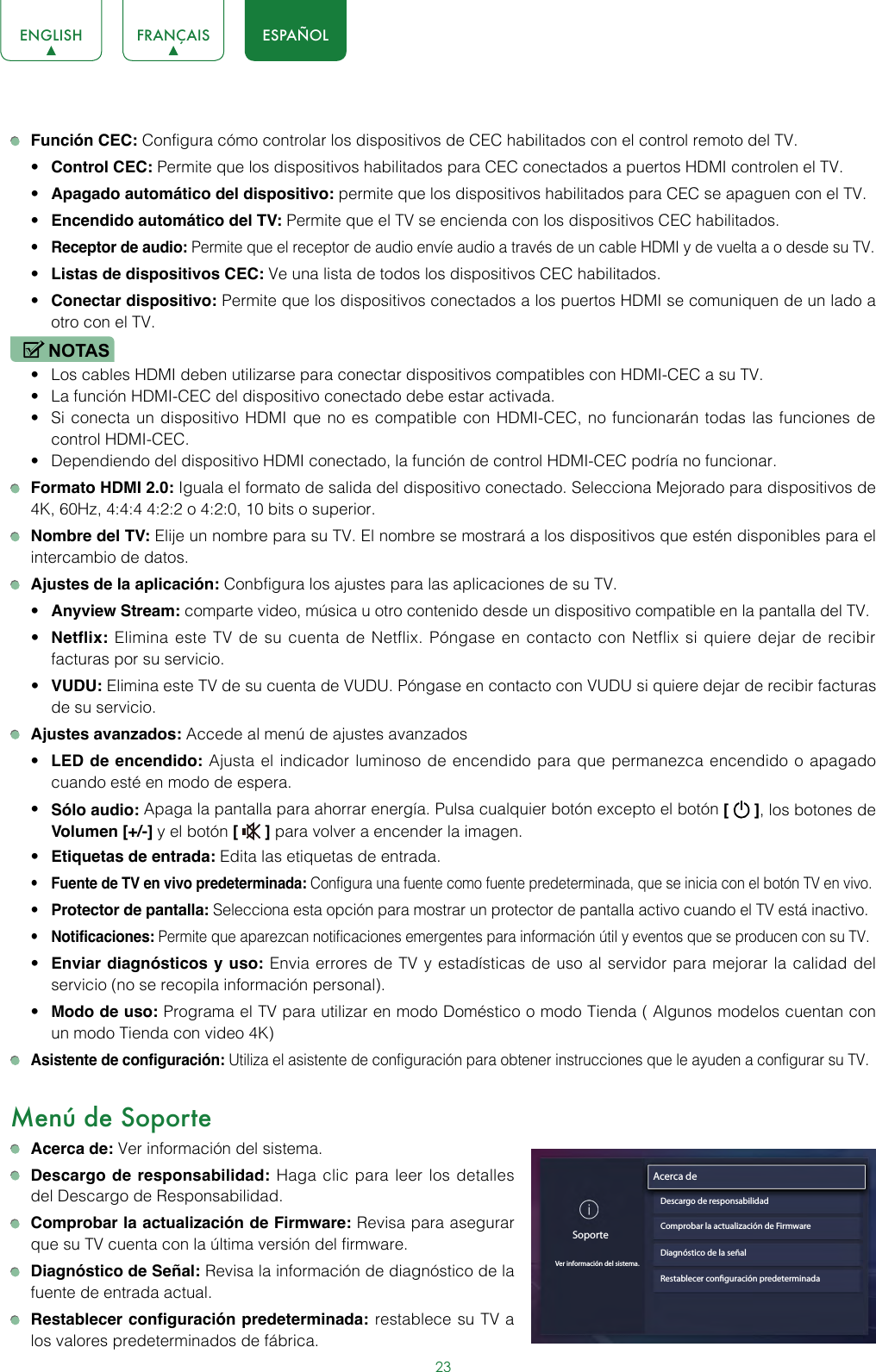 23ENGLISH FRANÇAIS ESPAÑOL Función CEC: Configura cómo controlar los dispositivos de CEC habilitados con el control remoto del TV.• Control CEC: Permite que los dispositivos habilitados para CEC conectados a puertos HDMI controlen el TV.• Apagado automático del dispositivo: permite que los dispositivos habilitados para CEC se apaguen con el TV.• Encendido automático del TV: Permite que el TV se encienda con los dispositivos CEC habilitados. • Receptor de audio: Permite que el receptor de audio envíe audio a través de un cable HDMI y de vuelta a o desde su TV.• Listas de dispositivos CEC: Ve una lista de todos los dispositivos CEC habilitados.  • Conectar dispositivo: Permite que los dispositivos conectados a los puertos HDMI se comuniquen de un lado a otro con el TV.NOTAS• Los cables HDMI deben utilizarse para conectar dispositivos compatibles con HDMI-CEC a su TV.• La función HDMI-CEC del dispositivo conectado debe estar activada.  • Si conecta un dispositivo HDMI que no es compatible con HDMI-CEC, no funcionarán todas las funciones de control HDMI-CEC.• Dependiendo del dispositivo HDMI conectado, la función de control HDMI-CEC podría no funcionar. Formato HDMI 2.0: Iguala el formato de salida del dispositivo conectado. Selecciona Mejorado para dispositivos de 4K, 60Hz, 4:4:4 4:2:2 o 4:2:0, 10 bits o superior. Nombre del TV: Elije un nombre para su TV. El nombre se mostrará a los dispositivos que estén disponibles para el intercambio de datos. Ajustes de la aplicación: Conbfigura los ajustes para las aplicaciones de su TV.• Anyview Stream: comparte video, música u otro contenido desde un dispositivo compatible en la pantalla del TV.• Netflix: Elimina este TV de su cuenta de Netflix. Póngase en contacto con Netflix si quiere dejar de recibir facturas por su servicio.• VUDU: Elimina este TV de su cuenta de VUDU. Póngase en contacto con VUDU si quiere dejar de recibir facturas de su servicio. Ajustes avanzados: Accede al menú de ajustes avanzados  • LED de encendido: Ajusta el indicador luminoso de encendido para que permanezca encendido o apagado cuando esté en modo de espera.• Sólo audio: Apaga la pantalla para ahorrar energía. Pulsa cualquier botón excepto el botón [   ], los botones de Volumen [+/-] y el botón [   ] para volver a encender la imagen.• Etiquetas de entrada: Edita las etiquetas de entrada.• Fuente de TV en vivo predeterminada: Configura una fuente como fuente predeterminada, que se inicia con el botón TV en vivo.• Protector de pantalla: Selecciona esta opción para mostrar un protector de pantalla activo cuando el TV está inactivo.• Notificaciones: Permite que aparezcan notificaciones emergentes para información útil y eventos que se producen con su TV.• Enviar diagnósticos y uso: Envia errores de TV y estadísticas de uso al servidor para mejorar la calidad del servicio (no se recopila información personal).• Modo de uso: Programa el TV para utilizar en modo Doméstico o modo Tienda ( Algunos modelos cuentan con un modo Tienda con video 4K) Asistente de configuración: Utiliza el asistente de configuración para obtener instrucciones que le ayuden a configurar su TV.  Menú de Soporte Acerca de: Ver información del sistema. Descargo de responsabilidad: Haga clic para leer los detalles del Descargo de Responsabilidad. Comprobar la actualización de Firmware: Revisa para asegurar que su TV cuenta con la última versión del firmware.   Diagnóstico de Señal: Revisa la información de diagnóstico de la fuente de entrada actual. Restablecer configuración predeterminada: restablece su TV a los valores predeterminados de fábrica.SoporteVer información del sistema.Acerca deDescargo de responsabilidadComprobar la actualización de FirmwareDiagnóstico de la señalRestablecer conguración predeterminada