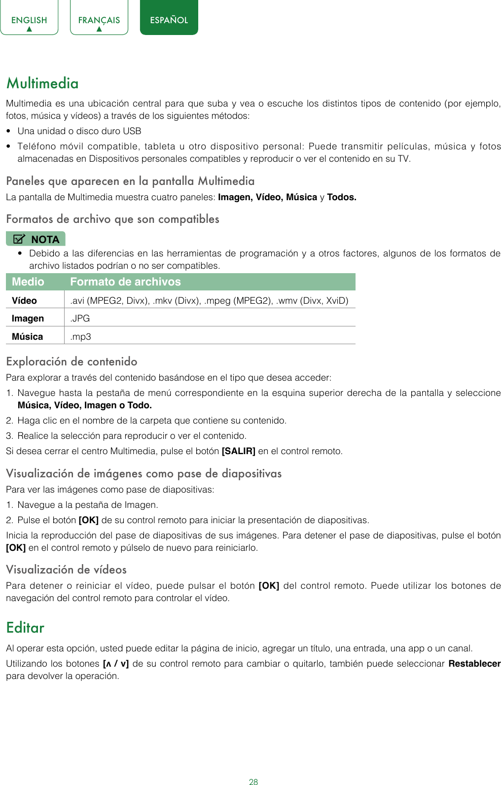 28ENGLISH FRANÇAIS ESPAÑOLMultimediaMultimedia es una ubicación central para que suba y vea o escuche los distintos tipos de contenido (por ejemplo, fotos, música y vídeos) a través de los siguientes métodos:• Una unidad o disco duro USB • Teléfono móvil compatible, tableta u otro dispositivo personal: Puede transmitir películas, música y fotos almacenadas en Dispositivos personales compatibles y reproducir o ver el contenido en su TV.Paneles que aparecen en la pantalla MultimediaLa pantalla de Multimedia muestra cuatro paneles: Imagen, Vídeo, Música y Todos.Formatos de archivo que son compatibles NOTA• Debido a las diferencias en las herramientas de programación y a otros factores, algunos de los formatos de archivo listados podrían o no ser compatibles. Medio Formato de archivosVídeo  .avi (MPEG2, Divx), .mkv (Divx), .mpeg (MPEG2), .wmv (Divx, XviD)Imagen .JPGMúsica  .mp3Exploración de contenido Para explorar a través del contenido basándose en el tipo que desea acceder:1.  Navegue hasta la pestaña de menú correspondiente en la esquina superior derecha de la pantalla y seleccione Música, Vídeo, Imagen o Todo.2.  Haga clic en el nombre de la carpeta que contiene su contenido.3.  Realice la selección para reproducir o ver el contenido. Si desea cerrar el centro Multimedia, pulse el botón [SALIR] en el control remoto.Visualización de imágenes como pase de diapositivas Para ver las imágenes como pase de diapositivas:1.  Navegue a la pestaña de Imagen.2.  Pulse el botón [OK] de su control remoto para iniciar la presentación de diapositivas.Inicia la reproducción del pase de diapositivas de sus imágenes. Para detener el pase de diapositivas, pulse el botón [OK] en el control remoto y púlselo de nuevo para reiniciarlo.Visualización de vídeosPara detener o reiniciar el vídeo, puede pulsar el botón [OK] del control remoto. Puede utilizar los botones de navegación del control remoto para controlar el vídeo.EditarAl operar esta opción, usted puede editar la página de inicio, agregar un título, una entrada, una app o un canal.Utilizando los botones [v / v] de su control remoto para cambiar o quitarlo, también puede seleccionar Restablecer para devolver la operación.