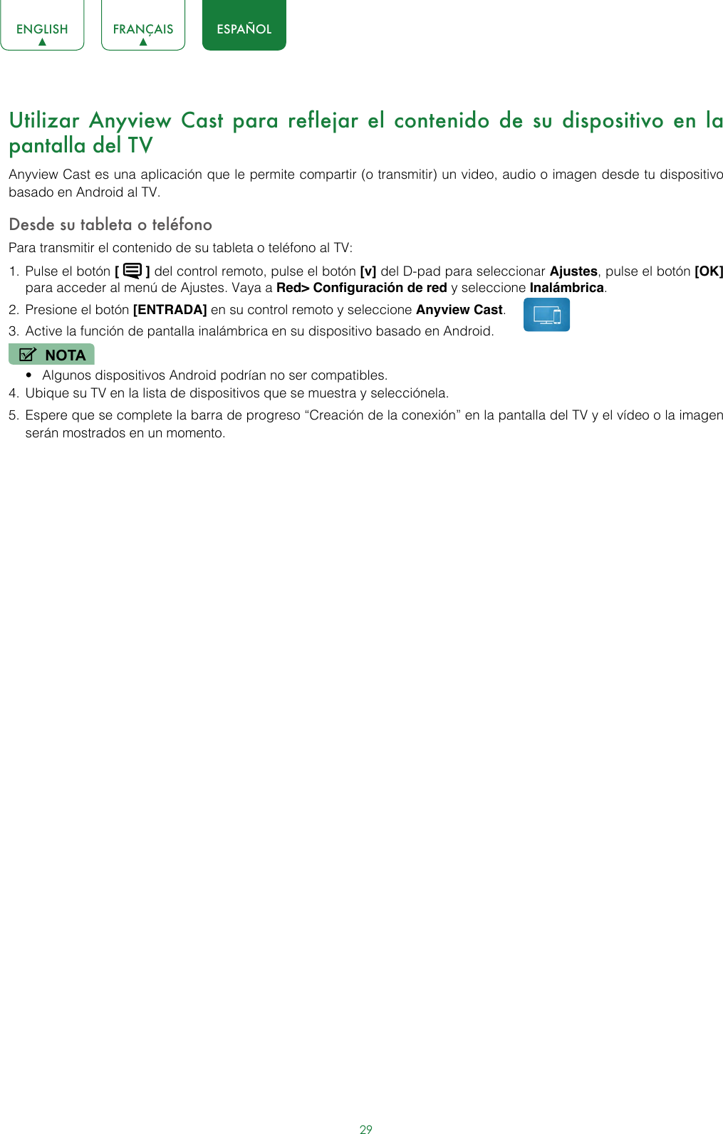 29ENGLISH FRANÇAIS ESPAÑOLUtilizar Anyview Cast para reflejar el contenido de su dispositivo en la pantalla del TV Anyview Cast es una aplicación que le permite compartir (o transmitir) un video, audio o imagen desde tu dispositivo basado en Android al TV.Desde su tableta o teléfonoPara transmitir el contenido de su tableta o teléfono al TV:1.  Pulse el botón [   ] del control remoto, pulse el botón [v] del D-pad para seleccionar Ajustes, pulse el botón [OK] para acceder al menú de Ajustes. Vaya a Red&gt; Configuración de red y seleccione Inalámbrica.2.  Presione el botón [ENTRADA] en su control remoto y seleccione Anyview Cast. 3.  Active la función de pantalla inalámbrica en su dispositivo basado en Android.NOTA• Algunos dispositivos Android podrían no ser compatibles.4.  Ubique su TV en la lista de dispositivos que se muestra y selecciónela.5.  Espere que se complete la barra de progreso “Creación de la conexión” en la pantalla del TV y el vídeo o la imagen serán mostrados en un momento.