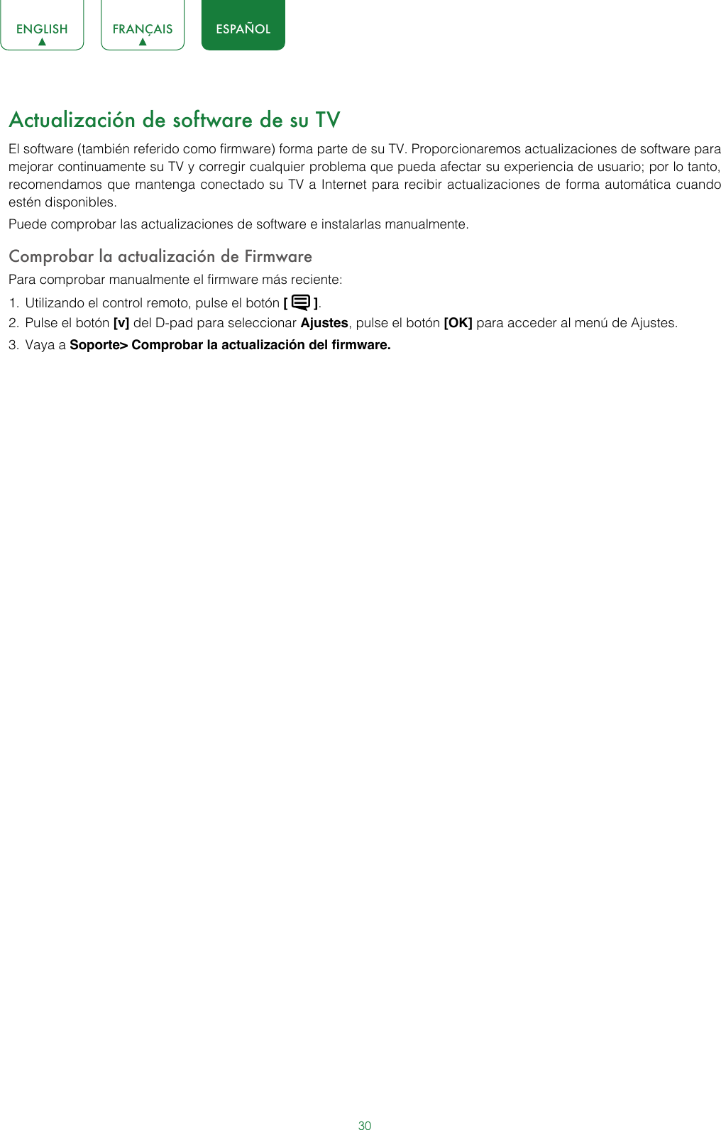 30ENGLISH FRANÇAIS ESPAÑOLActualización de software de su TVEl software (también referido como firmware) forma parte de su TV. Proporcionaremos actualizaciones de software para mejorar continuamente su TV y corregir cualquier problema que pueda afectar su experiencia de usuario; por lo tanto, recomendamos que mantenga conectado su TV a Internet para recibir actualizaciones de forma automática cuando estén disponibles.Puede comprobar las actualizaciones de software e instalarlas manualmente.Comprobar la actualización de FirmwarePara comprobar manualmente el firmware más reciente:1.  Utilizando el control remoto, pulse el botón [   ].2.  Pulse el botón [v] del D-pad para seleccionar Ajustes, pulse el botón [OK] para acceder al menú de Ajustes.3.  Vaya a Soporte&gt; Comprobar la actualización del firmware.