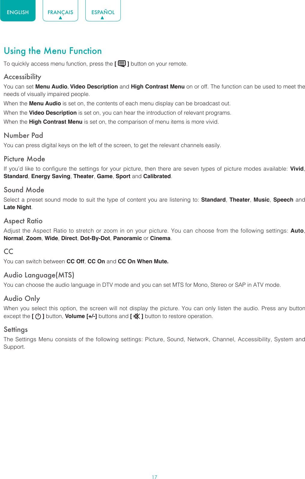 17ENGLISH FRANÇAIS ESPAÑOLUsing the Menu FunctionTo quickly access menu function, press the [   ] button on your remote.Accessibility You can set Menu Audio, Video Description and High Contrast Menu on or off. The function can be used to meet the needs of visually impaired people.When the Menu Audio is set on, the contents of each menu display can be broadcast out.When the Video Description is set on, you can hear the introduction of relevant programs.When the High Contrast Menu is set on, the comparison of menu items is more vivid.Number PadYou can press digital keys on the left of the screen, to get the relevant channels easily.Picture ModeIf you’d like to configure the settings for your picture, then there are seven types of picture modes available: Vivid, Standard, Energy Saving, Theater, Game, Sport and Calibrated. Sound ModeSelect a preset sound mode to suit the type of content you are listening to: Standard, Theater, Music, Speech and Late Night.Aspect RatioAdjust the Aspect Ratio to stretch or zoom in on your picture. You can choose from the following settings: Auto, Normal, Zoom, Wide, Direct, Dot-By-Dot, Panoramic or Cinema.CC You can switch between CC Off, CC On and CC On When Mute.Audio Language(MTS)You can choose the audio language in DTV mode and you can set MTS for Mono, Stereo or SAP in ATV mode.Audio OnlyWhen you select this option, the screen will not display the picture. You can only listen the audio. Press any button except the [   ] button, Volume [+/-] buttons and [   ] button to restore operation.SettingsThe Settings Menu consists of the following settings: Picture, Sound, Network, Channel, Accessibility, System and Support.