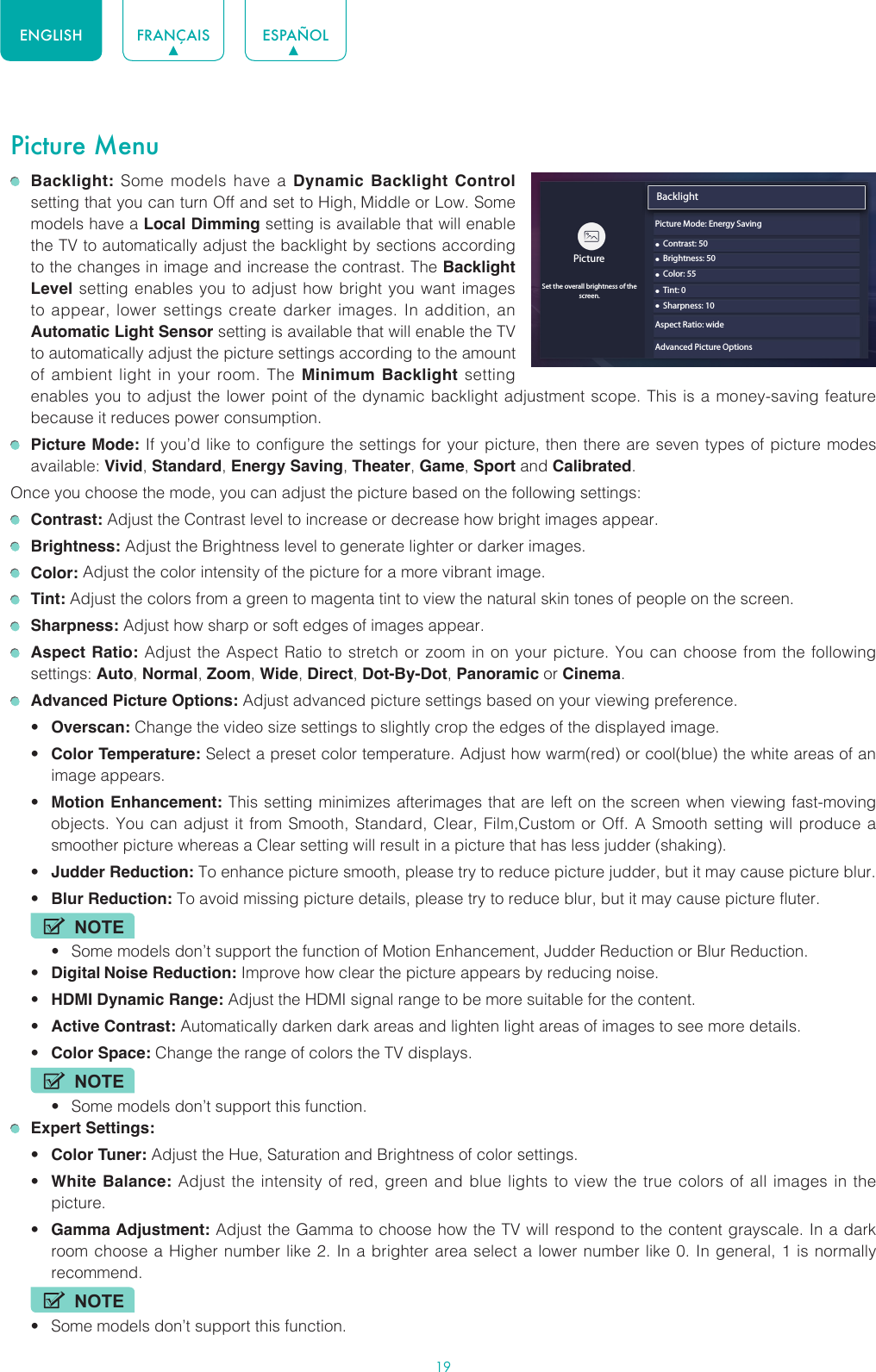 19ENGLISH FRANÇAIS ESPAÑOLPicture Menu Backlight: Some models have a Dynamic Backlight Control setting that you can turn Off and set to High, Middle or Low. Some models have a Local Dimming setting is available that will enable the TV to automatically adjust the backlight by sections according to the changes in image and increase the contrast. The Backlight Level setting enables you to adjust how bright you want images to appear, lower settings create darker images. In addition, an Automatic Light Sensor setting is available that will enable the TV to automatically adjust the picture settings according to the amount of ambient light in your room. The Minimum Backlight setting enables you to adjust the lower point of the dynamic backlight adjustment scope. This is a money-saving feature because it reduces power consumption. Picture Mode: If you’d like to configure the settings for your picture, then there are seven types of picture modes available: Vivid, Standard, Energy Saving, Theater, Game, Sport and Calibrated. Once you choose the mode, you can adjust the picture based on the following settings: Contrast: Adjust the Contrast level to increase or decrease how bright images appear. Brightness: Adjust the Brightness level to generate lighter or darker images. Color: Adjust the color intensity of the picture for a more vibrant image. Tint: Adjust the colors from a green to magenta tint to view the natural skin tones of people on the screen. Sharpness: Adjust how sharp or soft edges of images appear. Aspect Ratio: Adjust the Aspect Ratio to stretch or zoom in on your picture. You can choose from the following settings: Auto, Normal, Zoom, Wide, Direct, Dot-By-Dot, Panoramic or Cinema.  Advanced Picture Options: Adjust advanced picture settings based on your viewing preference.• Overscan: Change the video size settings to slightly crop the edges of the displayed image.• Color Temperature: Select a preset color temperature. Adjust how warm(red) or cool(blue) the white areas of an image appears.• Motion Enhancement: This setting minimizes afterimages that are left on the screen when viewing fast-moving objects. You can adjust it from Smooth, Standard, Clear, Film,Custom or Off. A Smooth setting will produce a smoother picture whereas a Clear setting will result in a picture that has less judder (shaking). • Judder Reduction: To enhance picture smooth, please try to reduce picture judder, but it may cause picture blur.• Blur Reduction: To avoid missing picture details, please try to reduce blur, but it may cause picture fluter.NOTE• Some models don’t support the function of Motion Enhancement, Judder Reduction or Blur Reduction.• Digital Noise Reduction: Improve how clear the picture appears by reducing noise.• HDMI Dynamic Range: Adjust the HDMI signal range to be more suitable for the content.• Active Contrast: Automatically darken dark areas and lighten light areas of images to see more details.• Color Space: Change the range of colors the TV displays.NOTE• Some models don’t support this function. Expert Settings: • Color Tuner: Adjust the Hue, Saturation and Brightness of color settings.• White Balance: Adjust the intensity of red, green and blue lights to view the true colors of all images in the picture.• Gamma Adjustment: Adjust the Gamma to choose how the TV will respond to the content grayscale. In a dark room choose a Higher number like 2. In a brighter area select a lower number like 0. In general, 1 is normally recommend.NOTE• Some models don’t support this function.Backlight• Contrast: 50PictureSet the overall brightness of thescreen.• Brightness: 50• Color: 55• Tint: 0• Sharpness: 10Aspect Ratio: wideAdvanced Picture OptionsPicture Mode: Energy Saving