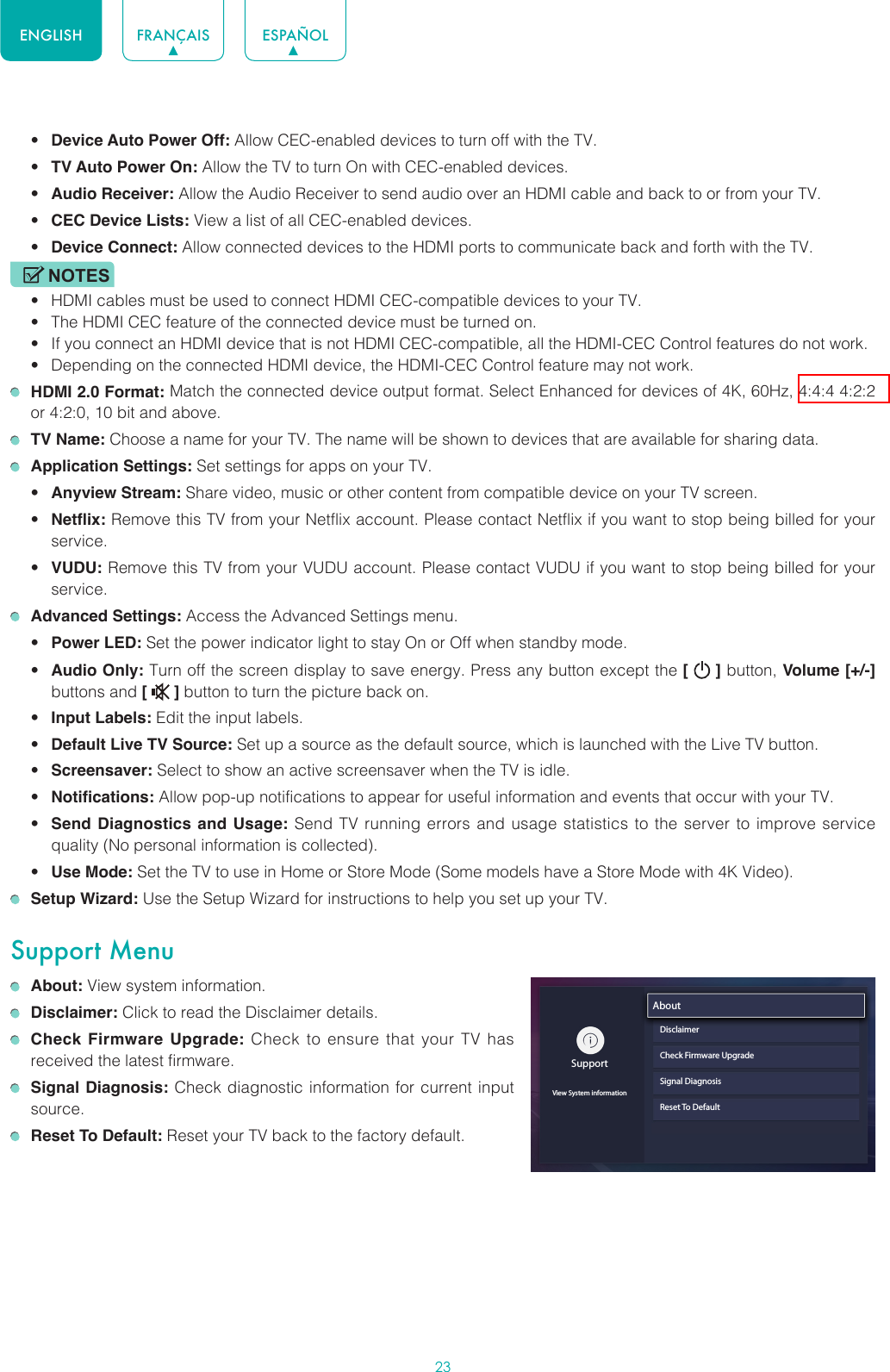 23ENGLISH FRANÇAIS ESPAÑOL• Device Auto Power Off: Allow CEC-enabled devices to turn off with the TV.• TV Auto Power On: Allow the TV to turn On with CEC-enabled devices.• Audio Receiver: Allow the Audio Receiver to send audio over an HDMI cable and back to or from your TV.• CEC Device Lists: View a list of all CEC-enabled devices.• Device Connect: Allow connected devices to the HDMI ports to communicate back and forth with the TV.NOTES• HDMI cables must be used to connect HDMI CEC-compatible devices to your TV.• The HDMI CEC feature of the connected device must be turned on.• If you connect an HDMI device that is not HDMI CEC-compatible, all the HDMI-CEC Control features do not work.• Depending on the connected HDMI device, the HDMI-CEC Control feature may not work. HDMI 2.0 Format: Match the connected device output format. Select Enhanced for devices of 4K, 60Hz, 4:4:4 4:2:2 or 4:2:0, 10 bit and above. TV Name: Choose a name for your TV. The name will be shown to devices that are available for sharing data. Application Settings: Set settings for apps on your TV.• Anyview Stream: Share video, music or other content from compatible device on your TV screen.• Netflix: Remove this TV from your Netflix account. Please contact Netflix if you want to stop being billed for your service.• VUDU: Remove this TV from your VUDU account. Please contact VUDU if you want to stop being billed for your service. Advanced Settings: Access the Advanced Settings menu.• Power LED: Set the power indicator light to stay On or Off when standby mode.• Audio Only: Turn off the screen display to save energy. Press any button except the [   ] button, Volume [+/-] buttons and [   ] button to turn the picture back on.• Input Labels: Edit the input labels.• Default Live TV Source: Set up a source as the default source, which is launched with the Live TV button.• Screensaver: Select to show an active screensaver when the TV is idle.• Notifications: Allow pop-up notifications to appear for useful information and events that occur with your TV.• Send Diagnostics and Usage: Send TV running errors and usage statistics to the server to improve service quality (No personal information is collected).• Use Mode: Set the TV to use in Home or Store Mode (Some models have a Store Mode with 4K Video). Setup Wizard: Use the Setup Wizard for instructions to help you set up your TV.Support Menu About: View system information. Disclaimer: Click to read the Disclaimer details. Check Firmware Upgrade: Check to ensure that your TV has received the latest firmware. Signal Diagnosis: Check diagnostic information for current input source. Reset To Default: Reset your TV back to the factory default.SupportView System informationAboutDisclaimerCheck Firmware UpgradeSignal DiagnosisReset To Default