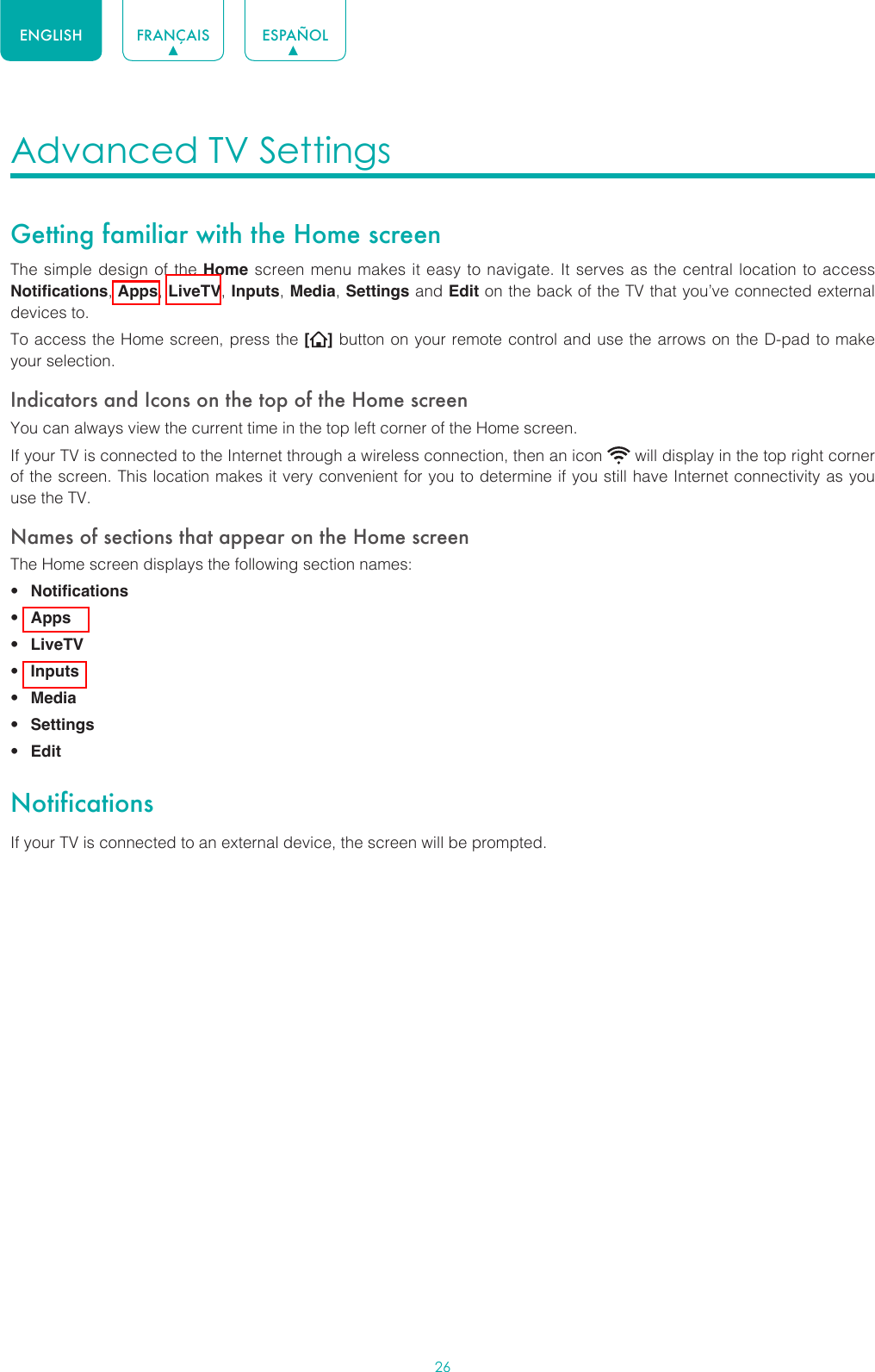 26ENGLISH FRANÇAIS ESPAÑOLAdvanced TV Settings Getting familiar with the Home screenThe simple design of the Home screen menu makes it easy to navigate. It serves as the central location to access Notifications, Apps, LiveTV, Inputs, Media, Settings and Edit on the back of the TV that you’ve connected external devices to.To access the Home screen, press the [ ] button on your remote control and use the arrows on the D-pad to make your selection.Indicators and Icons on the top of the Home screenYou can always view the current time in the top left corner of the Home screen.If your TV is connected to the Internet through a wireless connection, then an icon   will display in the top right corner of the screen. This location makes it very convenient for you to determine if you still have Internet connectivity as you use the TV. Names of sections that appear on the Home screenThe Home screen displays the following section names:• Notifications• Apps• LiveTV• Inputs• Media• Settings• EditNotificationsIf your TV is connected to an external device, the screen will be prompted.