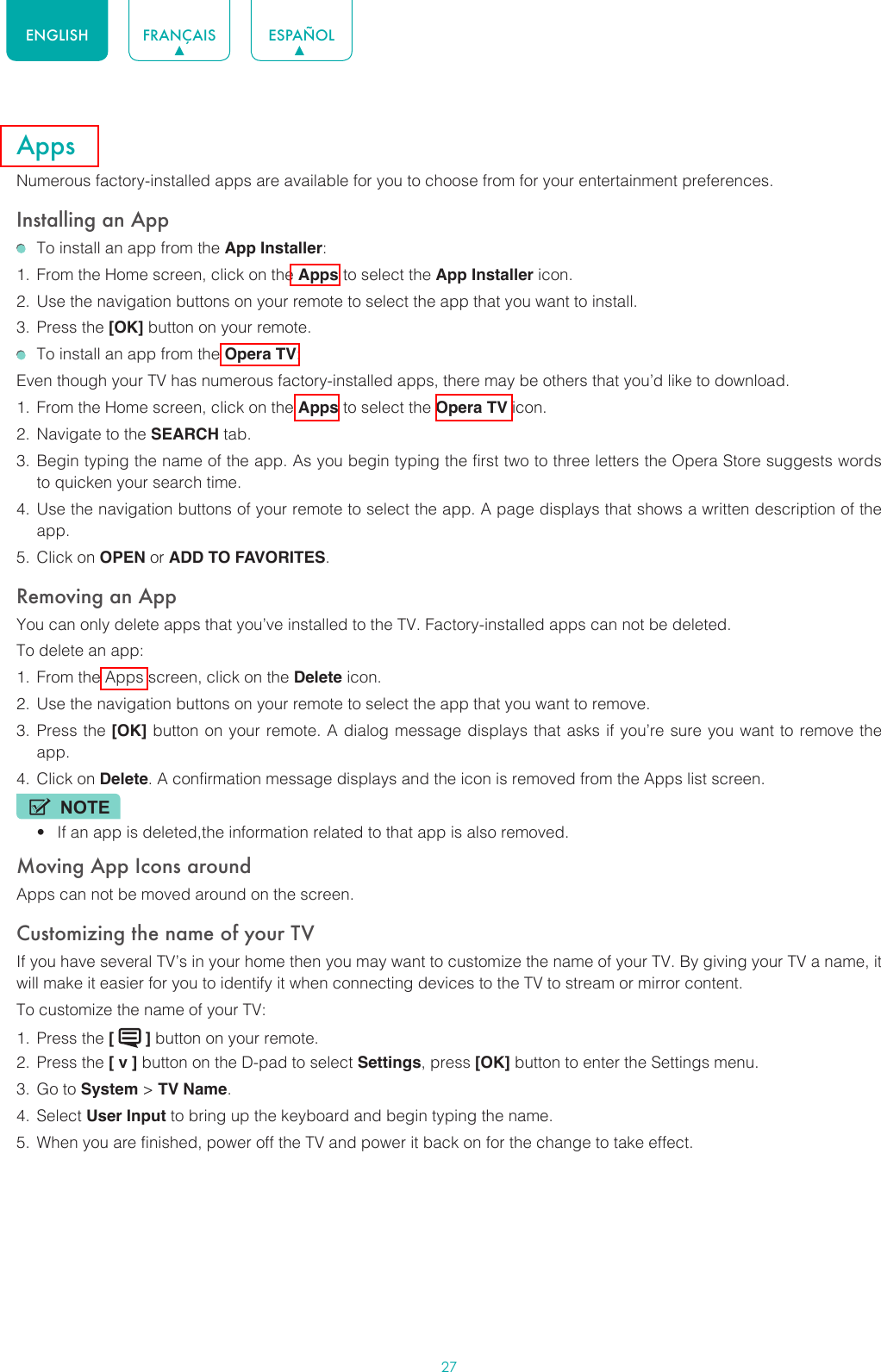 27ENGLISH FRANÇAIS ESPAÑOLAppsNumerous factory-installed apps are available for you to choose from for your entertainment preferences.Installing an App  To install an app from the App Installer:1.  From the Home screen, click on the Apps to select the App Installer icon.2.  Use the navigation buttons on your remote to select the app that you want to install.3.  Press the [OK] button on your remote.  To install an app from the Opera TV:Even though your TV has numerous factory-installed apps, there may be others that you’d like to download.1.  From the Home screen, click on the Apps to select the Opera TV icon.2.  Navigate to the SEARCH tab.3.  Begin typing the name of the app. As you begin typing the first two to three letters the Opera Store suggests words to quicken your search time.4.  Use the navigation buttons of your remote to select the app. A page displays that shows a written description of the app.5.  Click on OPEN or ADD TO FAVORITES.Removing an AppYou can only delete apps that you’ve installed to the TV. Factory-installed apps can not be deleted.To delete an app:1.  From the Apps screen, click on the Delete icon.2.  Use the navigation buttons on your remote to select the app that you want to remove. 3.  Press the [OK] button on your remote. A dialog message displays that asks if you’re sure you want to remove the app.4.  Click on Delete. A confirmation message displays and the icon is removed from the Apps list screen.NOTE• If an app is deleted,the information related to that app is also removed.Moving App Icons aroundApps can not be moved around on the screen.Customizing the name of your TVIf you have several TV’s in your home then you may want to customize the name of your TV. By giving your TV a name, it will make it easier for you to identify it when connecting devices to the TV to stream or mirror content.To customize the name of your TV: 1.  Press the [   ] button on your remote.2.  Press the [ v ] button on the D-pad to select Settings, press [OK] button to enter the Settings menu.3.  Go to System &gt; TV Name.4.  Select User Input to bring up the keyboard and begin typing the name.5.  When you are finished, power off the TV and power it back on for the change to take effect.