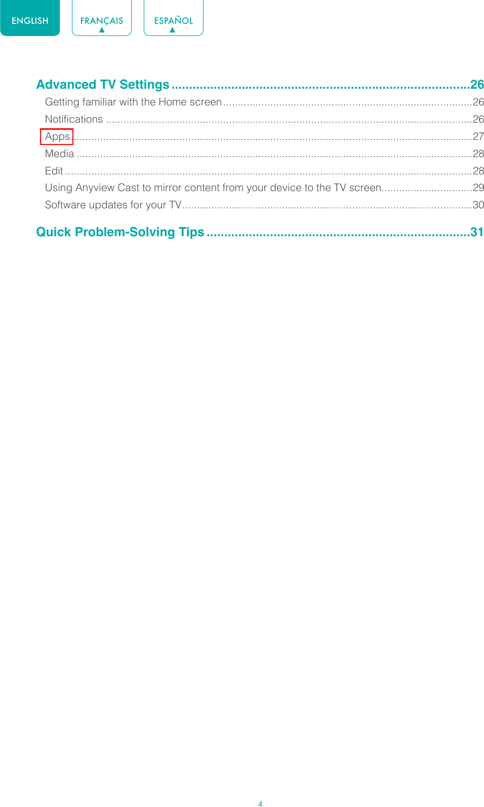 4ENGLISH FRANÇAIS ESPAÑOLAdvanced TV Settings .....................................................................................26Getting familiar with the Home screen .....................................................................................26Notifications .............................................................................................................................26Apps ......................................................................................................................................... 27Media .......................................................................................................................................28Edit ...........................................................................................................................................28Using Anyview Cast to mirror content from your device to the TV screen...............................29Software updates for your TV ................................................................................................... 30Quick Problem-Solving Tips ...........................................................................31