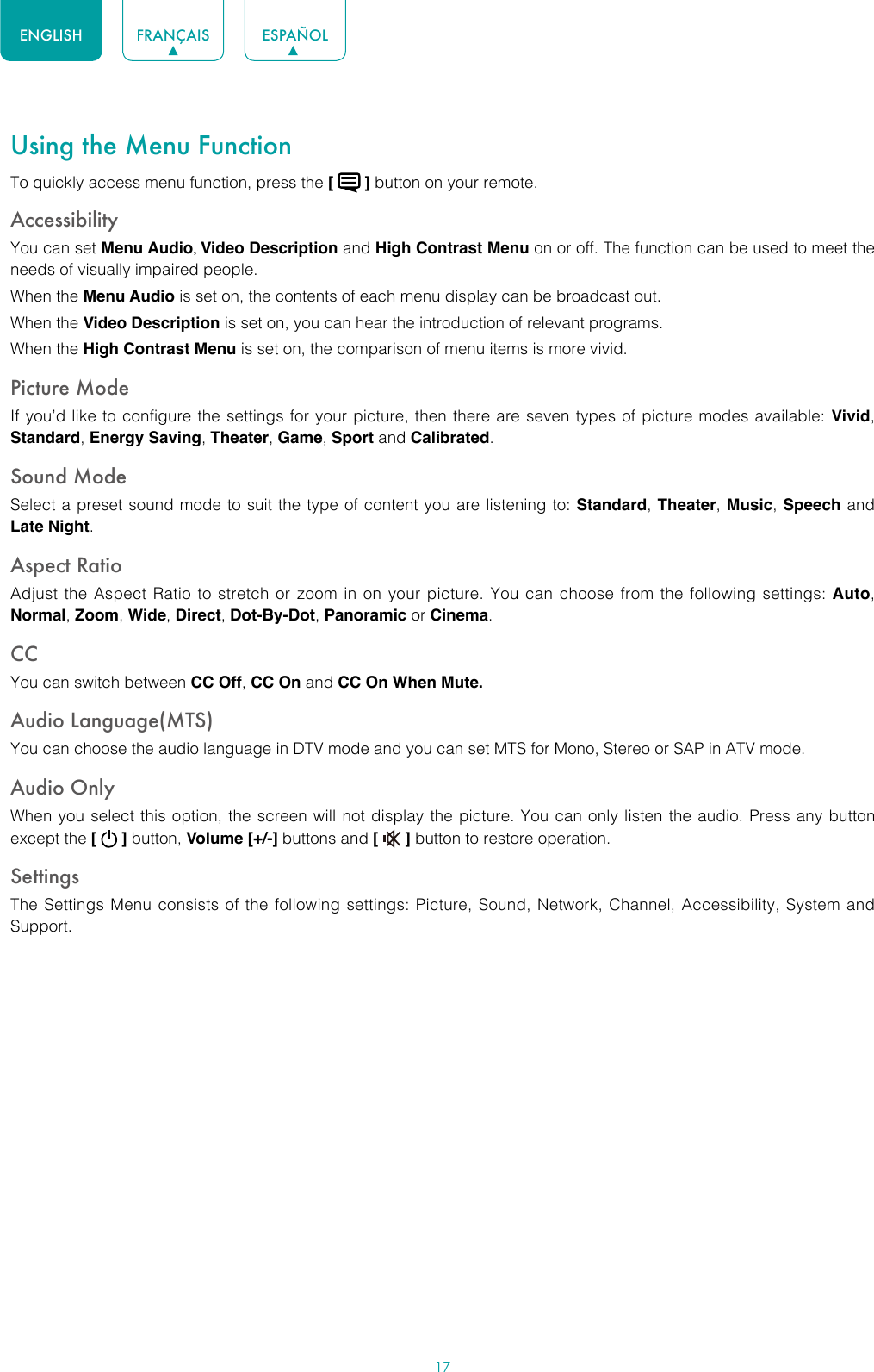 17ENGLISH FRANÇAIS ESPAÑOLUsing the Menu FunctionTo quickly access menu function, press the [   ] button on your remote.Accessibility You can set Menu Audio, Video Description and High Contrast Menu on or off. The function can be used to meet the needs of visually impaired people.When the Menu Audio is set on, the contents of each menu display can be broadcast out.When the Video Description is set on, you can hear the introduction of relevant programs.When the High Contrast Menu is set on, the comparison of menu items is more vivid.Picture ModeIf you’d like to configure the settings for your picture, then there are seven types of picture modes available: Vivid, Standard, Energy Saving, Theater, Game, Sport and Calibrated. Sound ModeSelect a preset sound mode to suit the type of content you are listening to: Standard, Theater, Music, Speech and Late Night.Aspect RatioAdjust the Aspect Ratio to stretch or zoom in on your picture. You can choose from the following settings: Auto, Normal, Zoom, Wide, Direct, Dot-By-Dot, Panoramic or Cinema.CC You can switch between CC Off, CC On and CC On When Mute.Audio Language(MTS)You can choose the audio language in DTV mode and you can set MTS for Mono, Stereo or SAP in ATV mode.Audio OnlyWhen you select this option, the screen will not display the picture. You can only listen the audio. Press any button except the [   ] button, Volume [+/-] buttons and [   ] button to restore operation.SettingsThe Settings Menu consists of the following settings: Picture, Sound, Network, Channel, Accessibility, System and Support.