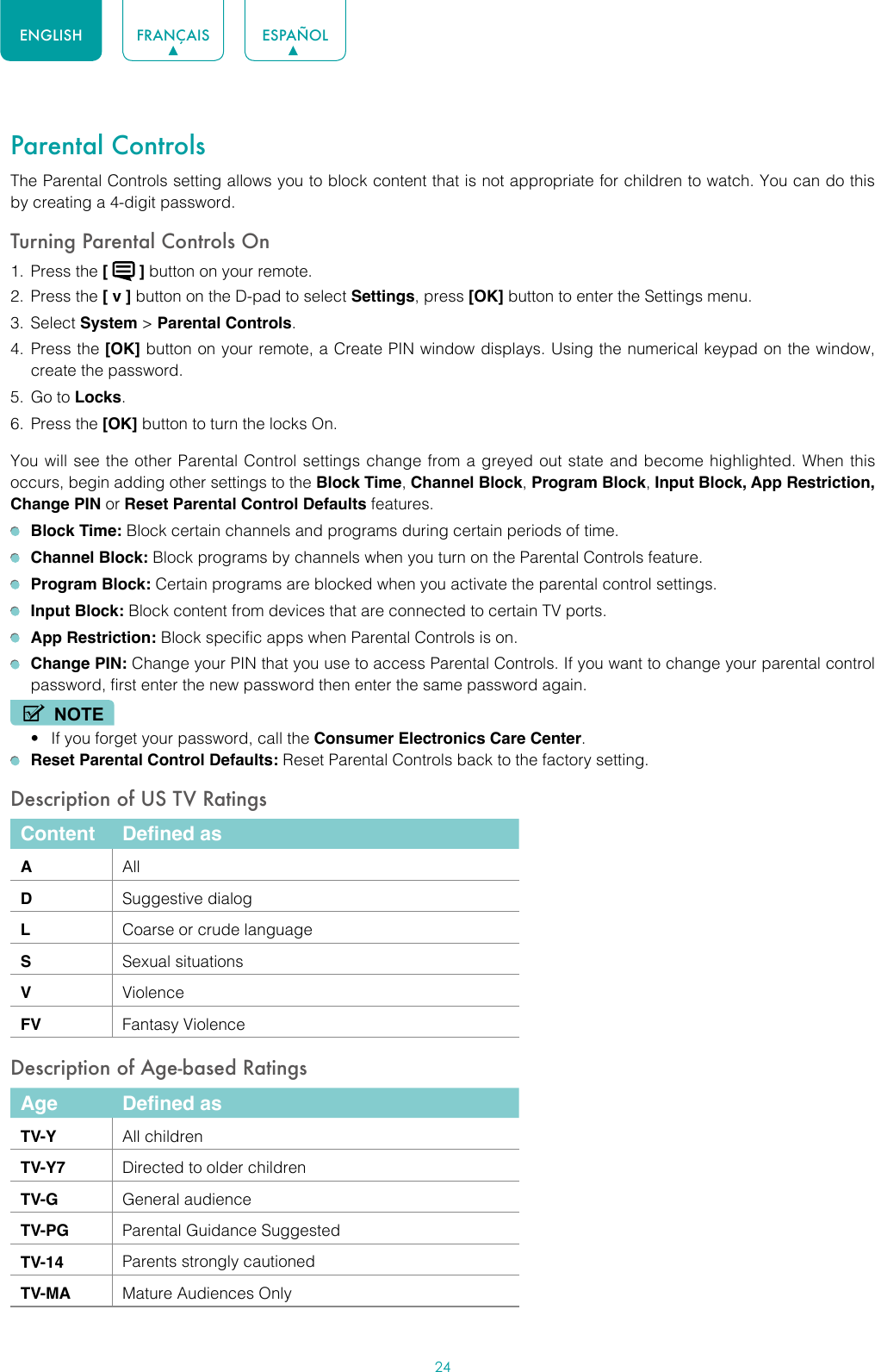 24ENGLISH FRANÇAIS ESPAÑOLParental ControlsThe Parental Controls setting allows you to block content that is not appropriate for children to watch. You can do this by creating a 4-digit password.Turning Parental Controls On1.  Press the [   ] button on your remote.2.  Press the [ v ] button on the D-pad to select Settings, press [OK] button to enter the Settings menu.3.  Select System &gt; Parental Controls.4.  Press the [OK] button on your remote, a Create PIN window displays. Using the numerical keypad on the window, create the password.5.  Go to Locks.6.  Press the [OK] button to turn the locks On. You will see the other Parental Control settings change from a greyed out state and become highlighted. When this occurs, begin adding other settings to the Block Time, Channel Block, Program Block, Input Block, App Restriction, Change PIN or Reset Parental Control Defaults features. Block Time: Block certain channels and programs during certain periods of time. Channel Block: Block programs by channels when you turn on the Parental Controls feature. Program Block: Certain programs are blocked when you activate the parental control settings. Input Block: Block content from devices that are connected to certain TV ports. App Restriction: Block specific apps when Parental Controls is on. Change PIN: Change your PIN that you use to access Parental Controls. If you want to change your parental control password, first enter the new password then enter the same password again.NOTE• If you forget your password, call the Consumer Electronics Care Center. Reset Parental Control Defaults: Reset Parental Controls back to the factory setting.Description of US TV RatingsContent Defined asAAllDSuggestive dialogLCoarse or crude languageSSexual situationsVViolenceFV Fantasy ViolenceDescription of Age-based RatingsAge Defined asTV-Y All childrenTV-Y7 Directed to older childrenTV-G General audienceTV-PG Parental Guidance SuggestedTV-14 Parents strongly cautionedTV-MA Mature Audiences Only