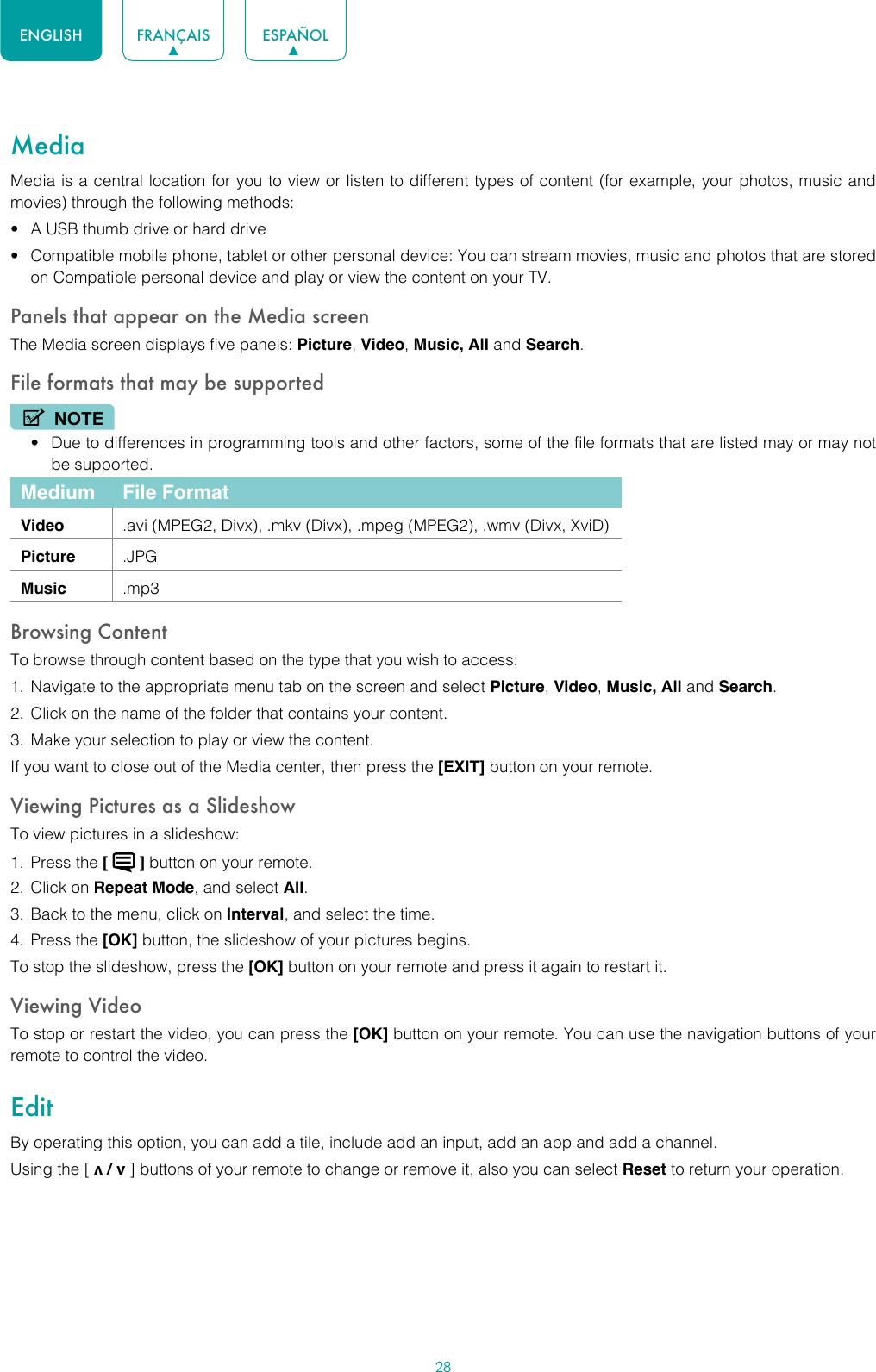 28ENGLISH FRANÇAIS ESPAÑOLMediaMedia is a central location for you to view or listen to different types of content (for example, your photos, music and movies) through the following methods:• A USB thumb drive or hard drive• Compatible mobile phone, tablet or other personal device: You can stream movies, music and photos that are stored on Compatible personal device and play or view the content on your TV.Panels that appear on the Media screenThe Media screen displays five panels: Picture, Video, Music, All and Search.File formats that may be supportedNOTE• Due to differences in programming tools and other factors, some of the file formats that are listed may or may not be supported.Medium File FormatVideo .avi (MPEG2, Divx), .mkv (Divx), .mpeg (MPEG2), .wmv (Divx, XviD)Picture .JPGMusic .mp3Browsing ContentTo browse through content based on the type that you wish to access:1.  Navigate to the appropriate menu tab on the screen and select Picture, Video, Music, All and Search. 2.  Click on the name of the folder that contains your content.3.  Make your selection to play or view the content.If you want to close out of the Media center, then press the [EXIT] button on your remote.Viewing Pictures as a SlideshowTo view pictures in a slideshow:1.  Press the [   ] button on your remote.2.  Click on Repeat Mode, and select All.3.  Back to the menu, click on Interval, and select the time.4.  Press the [OK] button, the slideshow of your pictures begins.To stop the slideshow, press the [OK] button on your remote and press it again to restart it.Viewing VideoTo stop or restart the video, you can press the [OK] button on your remote. You can use the navigation buttons of your remote to control the video.EditBy operating this option, you can add a tile, include add an input, add an app and add a channel. Using the [ v / v ] buttons of your remote to change or remove it, also you can select Reset to return your operation.