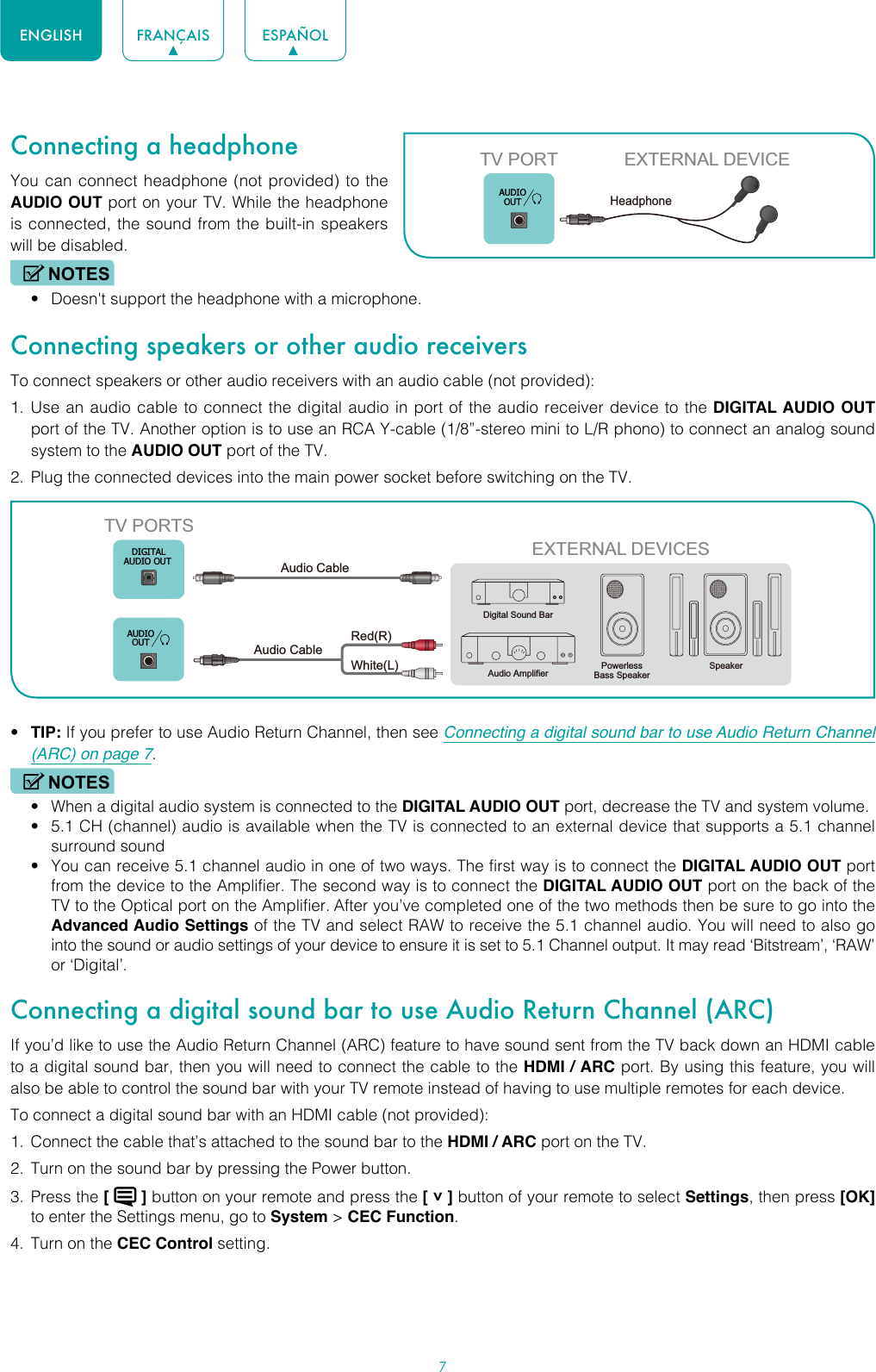 7ENGLISH FRANÇAIS ESPAÑOLConnecting a headphoneYou can connect headphone (not provided) to the AUDIO OUT port on your TV. While the headphone is connected, the sound from the built-in speakers will be disabled.NOTES• Doesn&apos;t support the headphone with a microphone.Connecting speakers or other audio receiversTo connect speakers or other audio receivers with an audio cable (not provided):1.  Use an audio cable to connect the digital audio in port of the audio receiver device to the DIGITAL AUDIO OUT port of the TV. Another option is to use an RCA Y-cable (1/8”-stereo mini to L/R phono) to connect an analog sound system to the AUDIO OUT port of the TV.2.  Plug the connected devices into the main power socket before switching on the TV.• TIP: If you prefer to use Audio Return Channel, then see Connecting a digital sound bar to use Audio Return Channel (ARC) on page 7.NOTES• When a digital audio system is connected to the DIGITAL AUDIO OUT port, decrease the TV and system volume. • 5.1 CH (channel) audio is available when the TV is connected to an external device that supports a 5.1 channel surround sound • You can receive 5.1 channel audio in one of two ways. The first way is to connect the DIGITAL AUDIO OUT port from the device to the Amplifier. The second way is to connect the DIGITAL AUDIO OUT port on the back of the TV to the Optical port on the Amplifier. After you’ve completed one of the two methods then be sure to go into the Advanced Audio Settings of the TV and select RAW to receive the 5.1 channel audio. You will need to also go into the sound or audio settings of your device to ensure it is set to 5.1 Channel output. It may read ‘Bitstream’, ‘RAW’ or ‘Digital’.Connecting a digital sound bar to use Audio Return Channel (ARC)If you’d like to use the Audio Return Channel (ARC) feature to have sound sent from the TV back down an HDMI cable to a digital sound bar, then you will need to connect the cable to the HDMI / ARC port. By using this feature, you will also be able to control the sound bar with your TV remote instead of having to use multiple remotes for each device. To connect a digital sound bar with an HDMI cable (not provided):1.  Connect the cable that’s attached to the sound bar to the HDMI / ARC port on the TV.2.  Turn on the sound bar by pressing the Power button.3.  Press the [   ] button on your remote and press the [ ˅ ] button of your remote to select Settings, then press [OK] to enter the Settings menu, go to System &gt; CEC Function.4.  Turn on the CEC Control setting.TV PORT EXTERNAL DEVICEHeadphone AUDIOOUTEXTERNAL DEVICESPowerless Bass SpeakerSpeakerDigital Sound BarAudio AmplifierDIGITALAUDIO OUTTV PORTSAudio Cable White(L)Red(R)Audio Cable AUDIOOUT