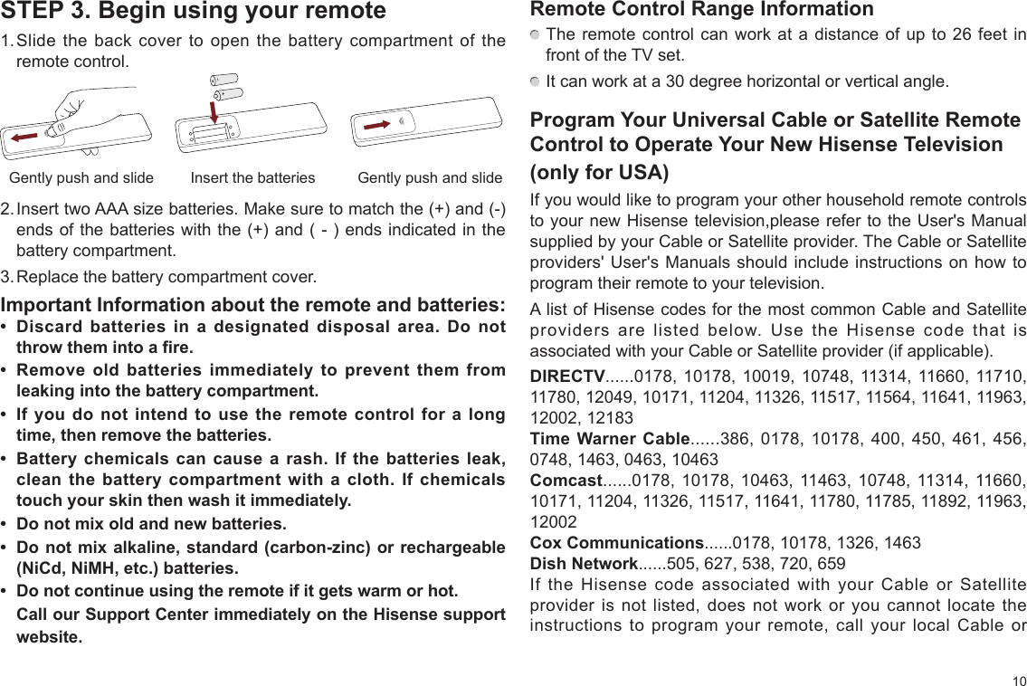 10STEP 3. Begin using your remote1. Slide the back cover to open the battery compartment of the remote control.2. Insert two AAA size batteries. Make sure to match the (+) and (-) ends of the batteries with the (+) and ( - ) ends indicated in the battery compartment.3. Replace the battery compartment cover.Important Information about the remote and batteries:•  Discard  batteries  in  a  designated  disposal  area.  Do  not throw them into a fire.•  Remove  old  batteries  immediately  to  prevent  them  from leaking into the battery compartment.•  If  you  do not  intend  to use  the  remote  control for  a  long time, then remove the batteries. •  Battery  chemicals  can cause a  rash.  If  the  batteries leak, clean  the  battery  compartment  with  a cloth.  If  chemicals touch your skin then wash it immediately.•  Do not mix old and new batteries.•  Do not mix alkaline, standard (carbon-zinc) or rechargeable (NiCd, NiMH, etc.) batteries.•  Do not continue using the remote if it gets warm or hot.Call our Support Center immediately on the Hisense support website.Insert the batteriesGently push and slide Gently push and slideRemote Control Range Information The remote control can work at a distance of up to 26 feet in front of the TV set. It can work at a 30 degree horizontal or vertical angle.Program Your Universal Cable or Satellite Remote Control to Operate Your New Hisense Television(only for USA)If you would like to program your other household remote controls to your new Hisense television,please refer to the User&apos;s Manual supplied by your Cable or Satellite provider. The Cable or Satellite providers&apos; User&apos;s Manuals should include instructions on how to program their remote to your television.A list of Hisense codes for the most common Cable and Satellite providers are listed below. Use the Hisense code that is associated with your Cable or Satellite provider (if applicable).DIRECTV......0178, 10178, 10019, 10748, 11314, 11660, 11710, 11780, 12049, 10171, 11204, 11326, 11517, 11564, 11641, 11963, 12002, 12183Time Warner Cable......386, 0178, 10178, 400, 450, 461, 456, 0748, 1463, 0463, 10463Comcast......0178, 10178, 10463, 11463, 10748, 11314, 11660, 10171, 11204, 11326, 11517, 11641, 11780, 11785, 11892, 11963, 12002Cox Communications......0178, 10178, 1326, 1463Dish Network......505, 627, 538, 720, 659If the Hisense code associated with your Cable or Satellite provider is not listed, does not work or you cannot locate the instructions to program your remote, call your local Cable or 