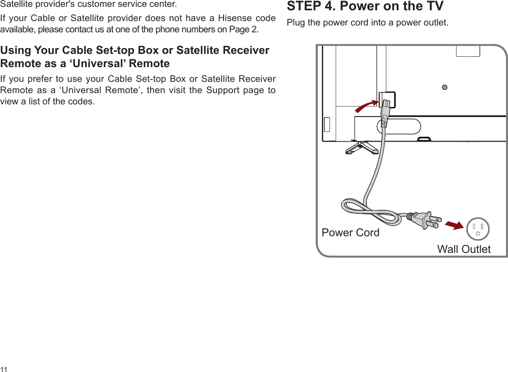 11STEP 4. Power on the TVPlug the power cord into a power outlet.Wall OutletPower CordSatellite provider&apos;s customer service center.If your Cable or Satellite provider does not have a Hisense code available, please contact us at one of the phone numbers on Page 2.Using Your Cable Set-top Box or Satellite Receiver Remote as a ‘Universal’ RemoteIf you prefer to use your Cable Set-top Box or Satellite Receiver Remote as a ‘Universal Remote’, then visit the Support page to view a list of the codes.