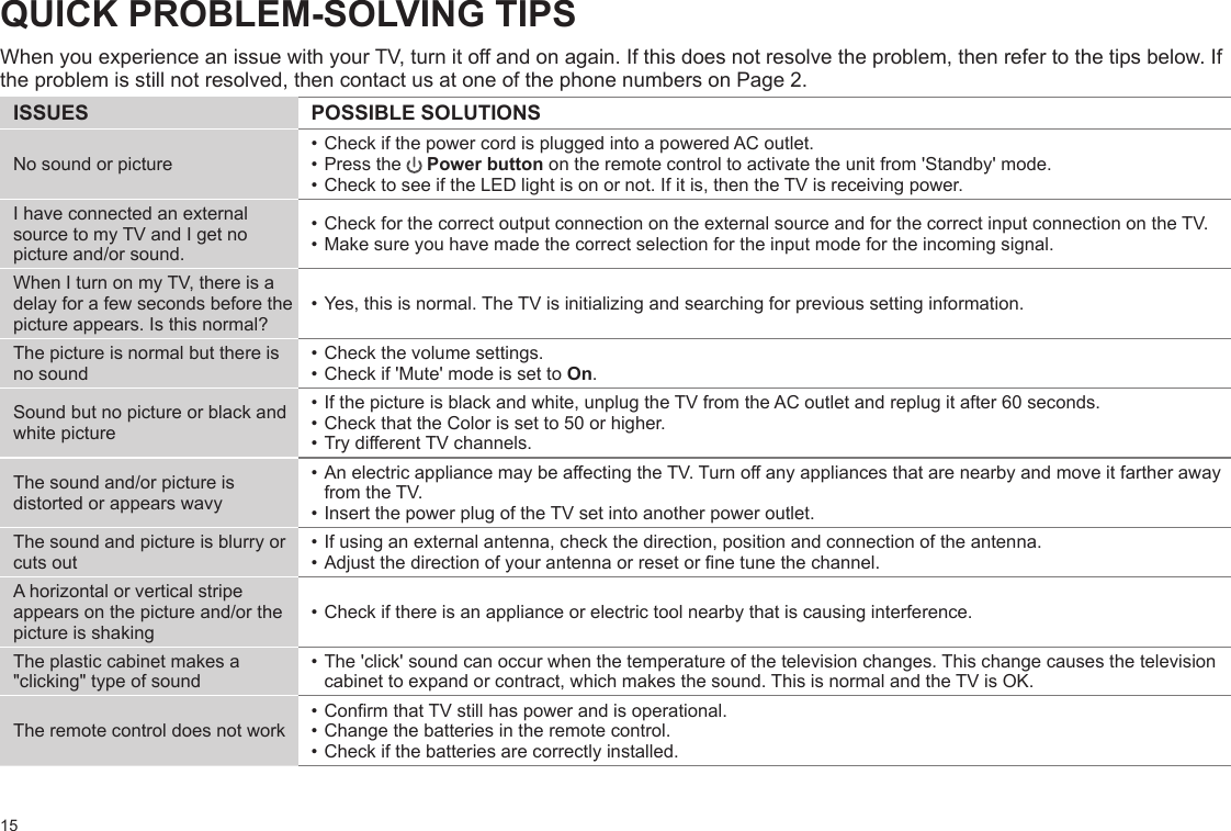 15QUICK PROBLEM-SOLVING TIPSWhen you experience an issue with your TV, turn it off and on again. If this does not resolve the problem, then refer to the tips below. Ifthe problem is still not resolved, then contact us at one of the phone numbers on Page 2.ISSUES POSSIBLE SOLUTIONSNo sound or picture• Check if the power cord is plugged into a powered AC outlet.• Press the   Power button on the remote control to activate the unit from &apos;Standby&apos; mode.• Check to see if the LED light is on or not. If it is, then the TV is receiving power.I have connected an external source to my TV and I get no picture and/or sound.• Check for the correct output connection on the external source and for the correct input connection on the TV.• Make sure you have made the correct selection for the input mode for the incoming signal.When I turn on my TV, there is a delay for a few seconds before the picture appears. Is this normal?• Yes, this is normal. The TV is initializing and searching for previous setting information.The picture is normal but there is no sound• Check the volume settings.• Check if &apos;Mute&apos; mode is set to On.Sound but no picture or black and white picture• If the picture is black and white, unplug the TV from the AC outlet and replug it after 60 seconds.• Check that the Color is set to 50 or higher. • Try dierent TV channels.The sound and/or picture is distorted or appears wavy• An electric appliance may be aecting the TV. Turn o any appliances that are nearby and move it farther away from the TV.• Insert the power plug of the TV set into another power outlet.The sound and picture is blurry or cuts out• If using an external antenna, check the direction, position and connection of the antenna.• Adjust the direction of your antenna or reset or ne tune the channel.A horizontal or vertical stripe appears on the picture and/or the picture is shaking• Check if there is an appliance or electric tool nearby that is causing interference.The plastic cabinet makes a &quot;clicking&quot; type of sound• The &apos;click&apos; sound can occur when the temperature of the television changes. This change causes the television cabinet to expand or contract, which makes the sound. This is normal and the TV is OK.The remote control does not work• Conrm that TV still has power and is operational.• Change the batteries in the remote control.• Check if the batteries are correctly installed.