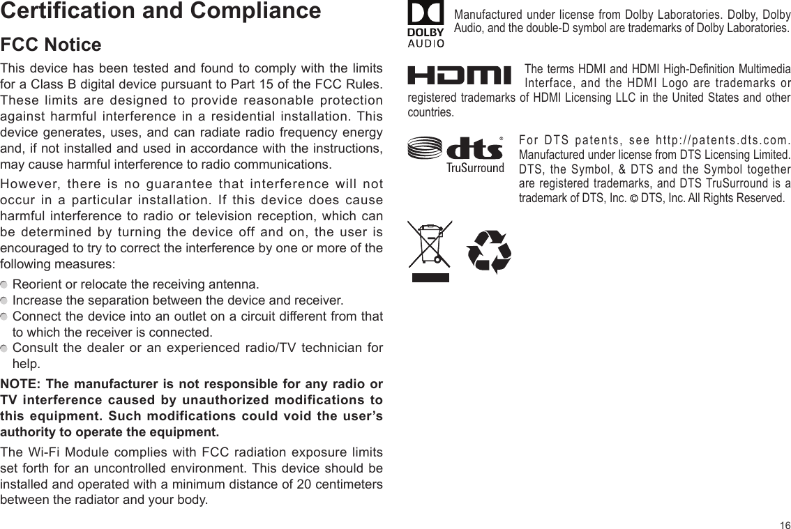 16Certification and ComplianceFCC NoticeThis device has been tested and found to comply with the limits for a Class B digital device pursuant to Part 15 of the FCC Rules. These limits are designed to provide reasonable protection against harmful interference in a residential installation. This device generates, uses, and can radiate radio frequency energy and, if not installed and used in accordance with the instructions, may cause harmful interference to radio communications.However, there is no guarantee that interference will not occur in a particular installation. If this device does cause harmful interference to radio or television reception, which can be determined by turning the device off and on, the user is encouraged to try to correct the interference by one or more of the following measures:  Reorient or relocate the receiving antenna.  Increase the separation between the device and receiver.  Connect the device into an outlet on a circuit different from that to which the receiver is connected.  Consult the dealer or an experienced radio/TV technician for help.NOTE: The manufacturer is  not responsible for any radio  or TV  interference  caused  by  unauthorized  modifications  to this  equipment.  Such  modifications  could  void  the  user’s authority to operate the equipment.The Wi-Fi Module complies with FCC radiation exposure limits set forth for an uncontrolled environment. This device should be installed and operated with a minimum distance of 20 centimeters between the radiator and your body.Manufactured under license from Dolby Laboratories. Dolby, Dolby Audio, and the double-D symbol are trademarks of Dolby Laboratories.The terms HDMI and HDMI High-Definition Multimedia Interface, and the HDMI Logo are trademarks or registered trademarks of HDMI Licensing LLC in the United States and other countries.For DTS patents, see http://patents.dts.com. Manufactured under license from DTS Licensing Limited. DTS, the Symbol, &amp; DTS and the Symbol together are registered trademarks, and DTS TruSurround is a trademark of DTS, Inc.   DTS, Inc. All Rights Reserved.