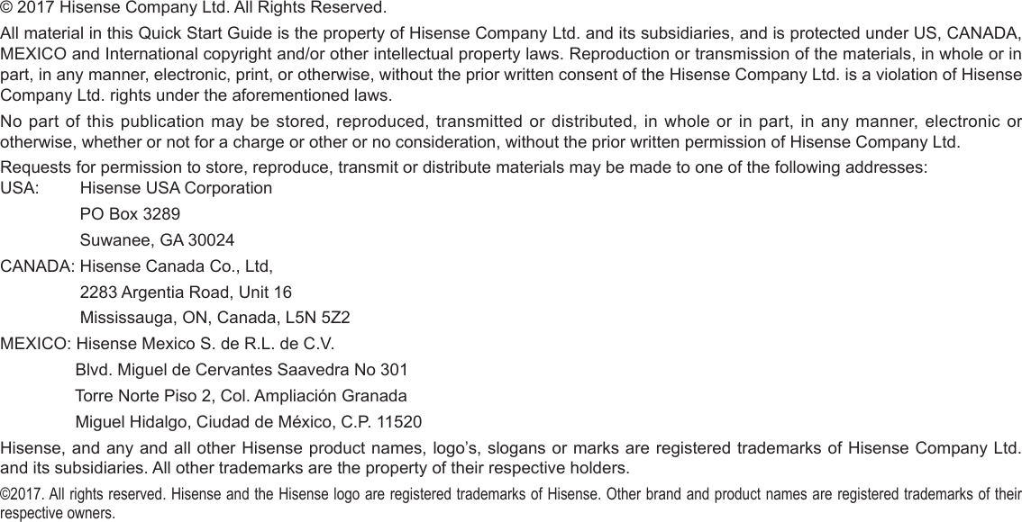 © 2017 Hisense Company Ltd. All Rights Reserved.All material in this Quick Start Guide is the property of Hisense Company Ltd. and its subsidiaries, and is protected under US, CANADA, MEXICO and International copyright and/or other intellectual property laws. Reproduction or transmission of the materials, in whole or in part, in any manner, electronic, print, or otherwise, without the prior written consent of the Hisense Company Ltd. is a violation of Hisense Company Ltd. rights under the aforementioned laws.No part of this publication may be stored, reproduced, transmitted or distributed, in whole or in part, in any manner, electronic or otherwise, whether or not for a charge or other or no consideration, without the prior written permission of Hisense Company Ltd.Requests for permission to store, reproduce, transmit or distribute materials may be made to one of the following addresses:USA:         Hisense USA Corporation                 PO Box 3289                 Suwanee, GA 30024CANADA: Hisense Canada Co., Ltd,                  2283 Argentia Road, Unit 16                 Mississauga, ON, Canada, L5N 5Z2MEXICO: Hisense Mexico S. de R.L. de C.V.                Blvd. Miguel de Cervantes Saavedra No 301                Torre Norte Piso 2, Col. Ampliación Granada                 Miguel Hidalgo, Ciudad de México, C.P. 11520Hisense, and any and all other Hisense product names, logo’s, slogans or marks are registered trademarks of Hisense Company Ltd. and its subsidiaries. All other trademarks are the property of their respective holders.©2017. All rights reserved. Hisense and the Hisense logo are registered trademarks of Hisense. Other brand and product names are registered trademarks of their respective owners.