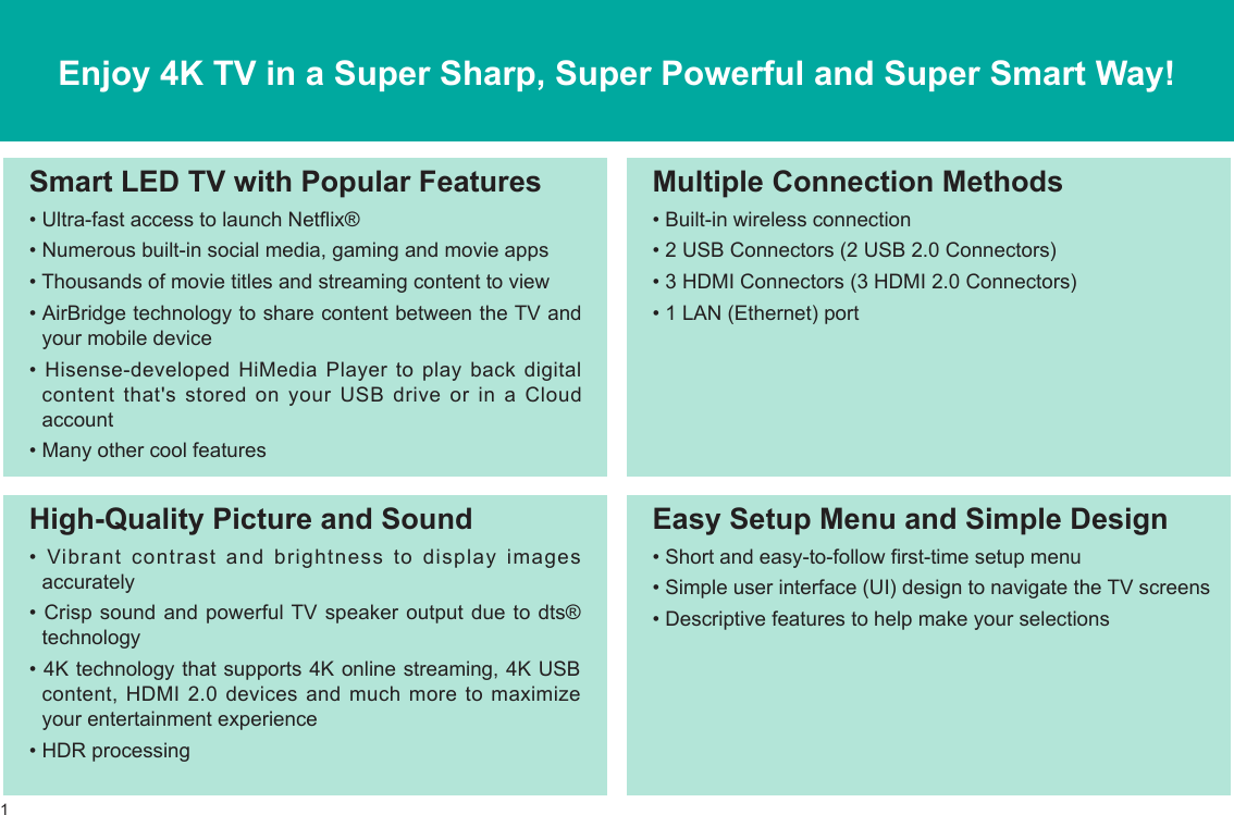 1Enjoy 4K TV in a Super Sharp, Super Powerful and Super Smart Way!Multiple Connection Methods• Built-in wireless connection• 2 USB Connectors (2 USB 2.0 Connectors) • 3 HDMI Connectors (3 HDMI 2.0 Connectors)• 1 LAN (Ethernet) portHigh-Quality Picture and Sound•  Vibrant  contrast  and  brightness  to  display  images accurately• Crisp sound and powerful TV speaker output due to dts® technology• 4K technology that supports 4K online streaming, 4K USB content, HDMI 2.0 devices and much more to maximize your entertainment experience• HDR processingSmart LED TV with Popular Features• Ultra-fast access to launch Netflix®• Numerous built-in social media, gaming and movie apps• Thousands of movie titles and streaming content to view• AirBridge technology to share content between the TV and your mobile device•  Hisense-developed  HiMedia  Player  to  play  back  digital content that&apos;s stored on your USB drive or in a Cloud account• Many other cool featuresEasy Setup Menu and Simple Design• Short and easy-to-follow first-time setup menu• Simple user interface (UI) design to navigate the TV screens• Descriptive features to help make your selections