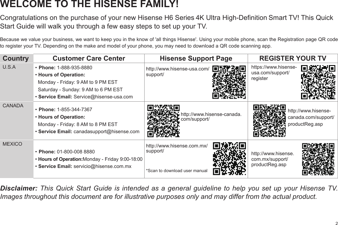 2WELCOME TO THE HISENSE FAMILY!Congratulations on the purchase of your new Hisense H6 Series 4K Ultra High-Definition Smart TV! This Quick Start Guide will walk you through a few easy steps to set up your TV. Because we value your business, we want to keep you in the know of &apos;all things Hisense&apos;. Using your mobile phone, scan the Registration page QR code to register your TV. Depending on the make and model of your phone, you may need to download a QR code scanning app.Country  Customer Care Center Hisense Support Page REGISTER YOUR TVU.S.A • Phone: 1-888-935-8880• Hours of Operation:  Monday - Friday: 9 AM to 9 PM EST  Saturday - Sunday: 9 AM to 6 PM EST• Service Email: Service@hisense-usa.comhttp://www.hisense-usa.com/support/https://www.hisense-usa.com/support/registerCANADA • Phone: 1-855-344-7367• Hours of Operation:  Monday - Friday: 8 AM to 8 PM EST• Service Email: canadasupport@hisense.comhttp://www.hisense-canada.  com/support/ http://www.hisense-  canada.com/support/  productReg.aspMEXICO• Phone: 01-800-008 8880• Hours of Operation:Monday - Friday 9:00-18:00• Service Email: servicio@hisense.com.mxhttp://www.hisense.com.mx/support/*Scan to download user manualhttp://www.hisense.com.mx/support/productReg.aspDisclaimer: This Quick Start Guide is intended as a general guideline to help you set up your Hisense TV. Images throughout this document are for illustrative purposes only and may differ from the actual product.