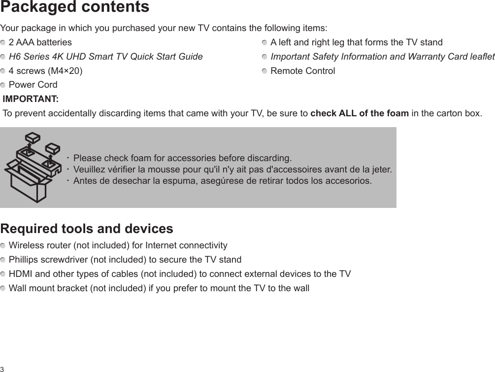 3Packaged contentsYour package in which you purchased your new TV contains the following items:  2 AAA batteries   A left and right leg that forms the TV stand H6 Series 4K UHD Smart TV Quick Start Guide   Important Safety Information and Warranty Card leaflet 4 screws (M4×20)    Remote Control Power Cord IMPORTANT:  To prevent accidentally discarding items that came with your TV, be sure to check ALL of the foam in the carton box.Required tools and devices Wireless router (not included) for Internet connectivity Phillips screwdriver (not included) to secure the TV stand HDMI and other types of cables (not included) to connect external devices to the TV Wall mount bracket (not included) if you prefer to mount the TV to the wall· Please check foam for accessories before discarding.· Veuillez vérifier la mousse pour qu&apos;il n&apos;y ait pas d&apos;accessoires avant de la jeter. · Antes de desechar la espuma, asegúrese de retirar todos los accesorios.