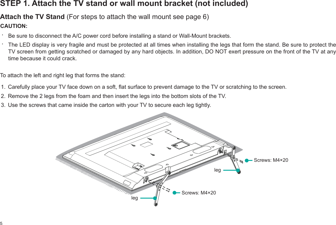 5STEP 1. Attach the TV stand or wall mount bracket (not included)Attach the TV Stand (For steps to attach the wall mount see page 6)CAUTION:Be sure to disconnect the A/C power cord before installing a stand or Wall-Mount brackets.The LED display is very fragile and must be protected at all times when installing the legs that form the stand. Be sure to protect the TV screen from getting scratched or damaged by any hard objects. In addition, DO NOT exert pressure on the front of the TV at any time because it could crack.To attach the left and right leg that forms the stand:1. Carefully place your TV face down on a soft, flat surface to prevent damage to the TV or scratching to the screen.2. Remove the 2 legs from the foam and then insert the legs into the bottom slots of the TV. 3. Use the screws that came inside the carton with your TV to secure each leg tightly.legleg Screws: M4×20 Screws: M4×20