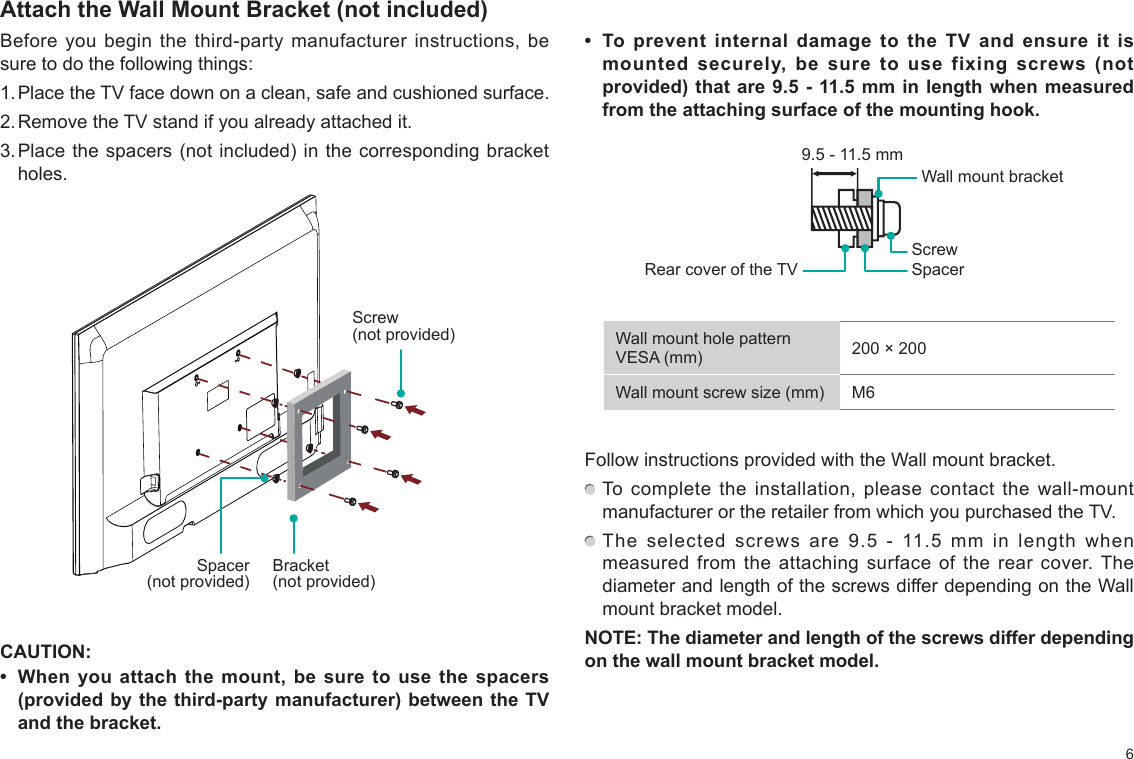 6Attach the Wall Mount Bracket (not included)Before you begin the third-party manufacturer instructions, be sure to do the following things:1. Place the TV face down on a clean, safe and cushioned surface. 2. Remove the TV stand if you already attached it. 3. Place the spacers  (not included) in the  corresponding bracket holes. Screw (not provided)CAUTION:•  When  you  attach the  mount,  be  sure  to use  the  spacers (provided by the third-party manufacturer) between the TV and the bracket.•  To  prevent  internal  damage  to  the  TV  and  ensure  it  is mounted  securely,  be  sure  to  use  fixing  screws  (not provided) that are 9.5 - 11.5 mm in length when measured from the attaching surface of the mounting hook.Rear cover of the TV SpacerScrewWall mount bracket9.5 - 11.5 mmWall mount hole pattern VESA (mm) 200 × 200Wall mount screw size (mm) M6Follow instructions provided with the Wall mount bracket.  To complete the installation, please contact the wall-mount manufacturer or the retailer from which you purchased the TV.  The selected screws are 9.5 - 11.5 mm in length when measured from the attaching surface of the rear cover. The diameter and length of the screws differ depending on the Wall mount bracket model.NOTE: The diameter and length of the screws differ depending on the wall mount bracket model.Bracket (not provided)Spacer (not provided)