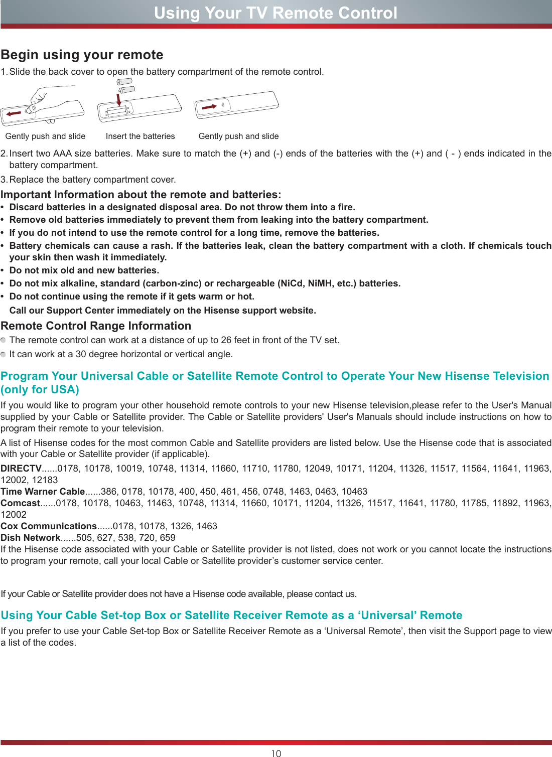 10Using Your TV Remote ControlBegin using your remote1. Slide the back cover to open the battery compartment of the remote control.2. Insert two AAA size batteries. Make sure to match the (+) and (-) ends of the batteries with the (+) and ( - ) ends indicated in the battery compartment.3. Replace the battery compartment cover.Important Information about the remote and batteries:• Discardbatteriesinadesignateddisposalarea.Donotthrowthemintoafire.• Removeoldbatteriesimmediatelytopreventthemfromleakingintothebatterycompartment.• Ifyoudonotintendtousetheremotecontrolforalongtime,removethebatteries.• Batterychemicalscancausearash.Ifthebatteriesleak,cleanthebatterycompartmentwithacloth.Ifchemicalstouchyour skin then wash it immediately.• Donotmixoldandnewbatteries.• Donotmixalkaline,standard(carbon-zinc)orrechargeable(NiCd,NiMH,etc.)batteries.• Donotcontinueusingtheremoteifitgetswarmorhot.Call our Support Center immediately on the Hisense support website.Remote Control Range Information The remote control can work at a distance of up to 26 feet in front of the TV set. It can work at a 30 degree horizontal or vertical angle.Program Your Universal Cable or Satellite Remote Control to Operate Your New Hisense Television (only for USA)If you would like to program your other household remote controls to your new Hisense television,please refer to the User&apos;s Manual supplied by your Cable or Satellite provider. The Cable or Satellite providers&apos; User&apos;s Manuals should include instructions on how to program their remote to your television.A list of Hisense codes for the most common Cable and Satellite providers are listed below. Use the Hisense code that is associated with your Cable or Satellite provider (if applicable).DIRECTV......0178, 10178, 10019, 10748, 11314, 11660, 11710, 11780, 12049, 10171, 11204, 11326, 11517, 11564, 11641, 11963, 12002, 12183Time Warner Cable......386, 0178, 10178, 400, 450, 461, 456, 0748, 1463, 0463, 10463Comcast......0178, 10178, 10463, 11463, 10748, 11314, 11660, 10171, 11204, 11326, 11517, 11641, 11780, 11785, 11892, 11963, 12002Cox Communications......0178, 10178, 1326, 1463Dish Network......505, 627, 538, 720, 659If the Hisense code associated with your Cable or Satellite provider is not listed, does not work or you cannot locate the instructions to program your remote, call your local Cable or Satellite provider’s customer service center.Insert the batteriesGently push and slide Gently push and slideIf your Cable or Satellite provider does not have a Hisense code available, please contact us.Using Your Cable Set-top Box or Satellite Receiver Remote as a ‘Universal’ RemoteIf you prefer to use your Cable Set-top Box or Satellite Receiver Remote as a ‘Universal Remote’, then visit the Support page to view a list of the codes.Choose to leave the Video description feature On or O