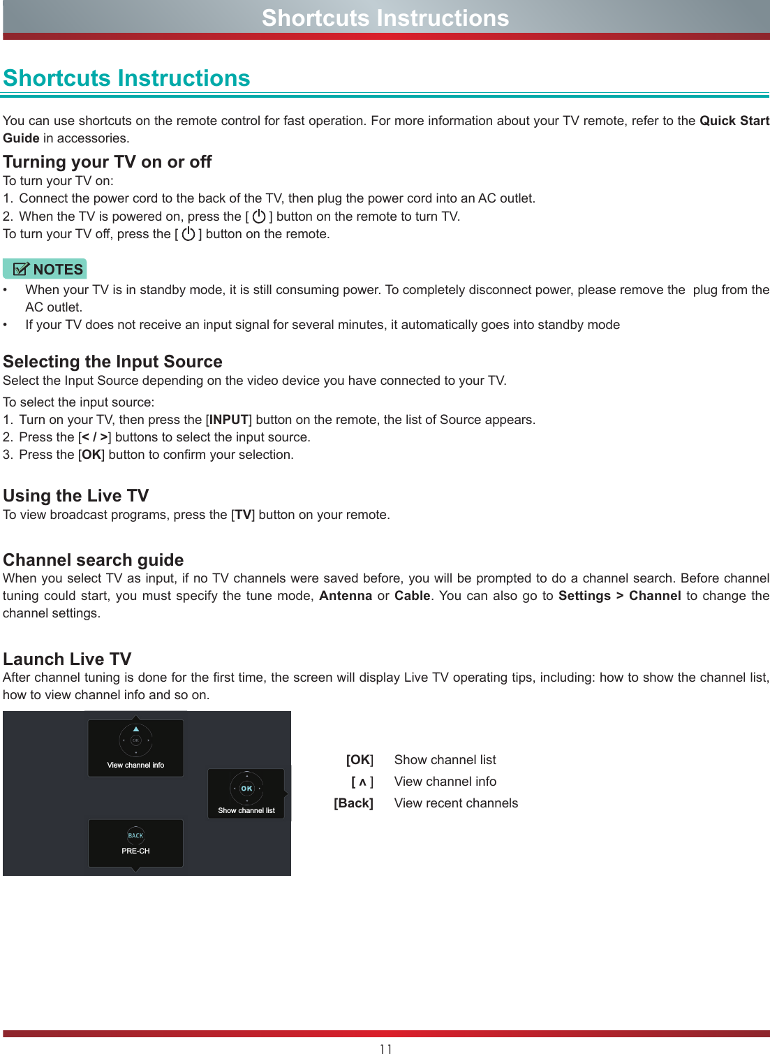 11Shortcuts InstructionsShortcuts InstructionsYou can use shortcuts on the remote control for fast operation. For more information about your TV remote, refer to the Quick Start Guide in accessories.Turning your TV on or offTo turn your TV on:1.  Connect the power cord to the back of the TV, then plug the power cord into an AC outlet.2.  When the TV is powered on, press the [   ] button on the remote to turn TV.To turn your TV off, press the [   ] button on the remote.NOTES•  When your TV is in standby mode, it is still consuming power. To completely disconnect power, please remove the  plug from the AC outlet.•  If your TV does not receive an input signal for several minutes, it automatically goes into standby modeSelecting the Input SourceSelect the Input Source depending on the video device you have connected to your TV.To select the input source:1.  Turn on your TV, then press the [INPUT] button on the remote, the list of Source appears.2.  Press the [&lt; / &gt;] buttons to select the input source.3.  Press the [OK] button to confirm your selection.Using the Live TVTo view broadcast programs, press the [TV] button on your remote.Channel search guideWhen you select TV as input, if no TV channels were saved before, you will be prompted to do a channel search. Before channel tuning could start, you must specify the tune mode, Antenna or Cable. You can also go to Settings &gt; Channel to change the channel settings.Launch Live TVAfter channel tuning is done for the first time, the screen will display Live TV operating tips, including: how to show the channel list, how to view channel info and so on.  [OK]   Show channel list [ v ]   View channel info [Back]   View recent channelsView channel infoPRE-CHShow channel list